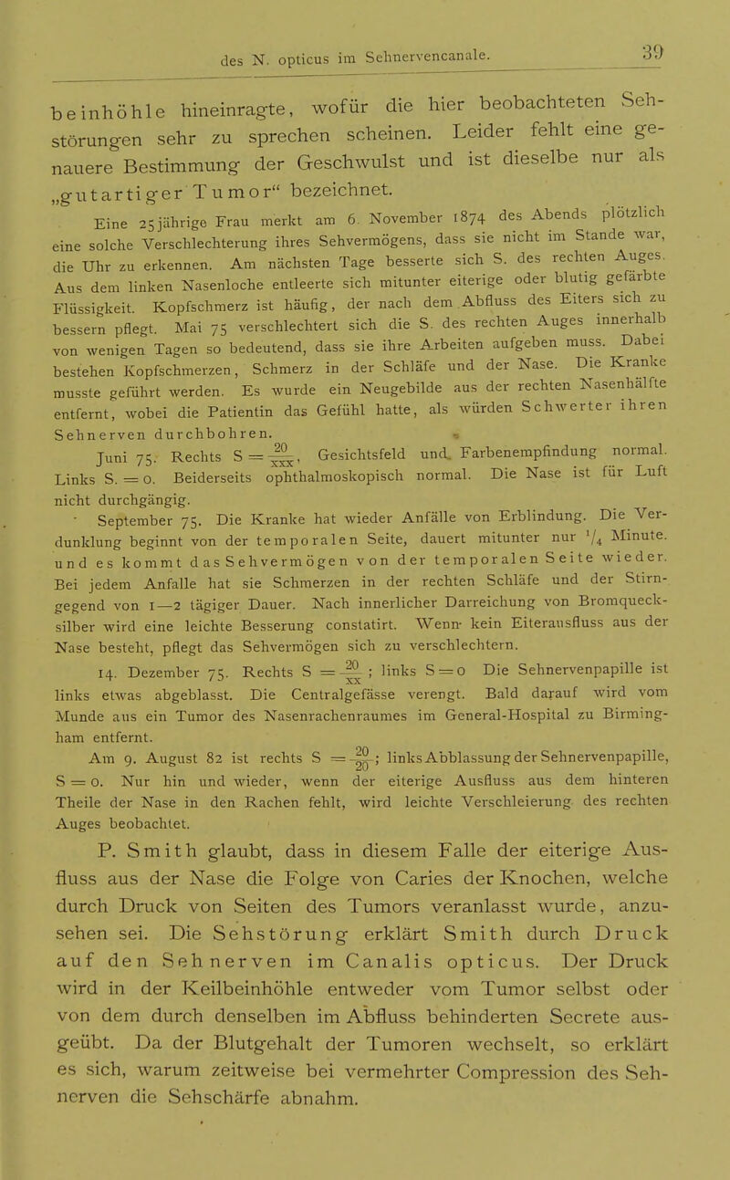 beinhöhle hineinragte, wofür die hier beobachteten Seh- störungen sehr zu sprechen scheinen. Leider fehlt eine ge- nauere Bestimmung der Geschwulst und ist dieselbe nur als „g u t ar ti g e r T u m o r bezeichnet. Eine 25jährige Frau merkt am 6. November 1874 des Abends plötzlich eine solche Verschlechterung ihres Sehvermögens, dass sie nicht im Stande war, die Uhr zu erkennen. Am nächsten Tage besserte sich S. des rechten Auges. Aus dem linken Nasenloche entleerte sich mitunter eiterige oder blutig gefärbte Flüssigkeit. Kopfschmerz ist häufig, der nach dem Abfluss des Eiters sich zu bessern pflegt. Mai 75 verschlechtert sich die S. des rechten Auges innerhalb von wenigen Tagen so bedeutend, dass sie ihre Arbeiten aufgeben muss. Dabei bestehen Kopfschmerzen, Schmerz in der Schläfe und der Nase. Die Kranke musste geführt werden. Es wurde ein Neugebilde aus der rechten Nasenhalfte entfernt, wobei die Patientin das Gefühl hatte, als würden Schwerter ihren Sehnerven durchbohren. Juni 75. Rechts S=^, Gesichtsfeld und. Farbenempfindung normal. Links S. = o. Beiderseits ophthalmoskopisch normal. Die Nase ist für Luft nicht durchgängig. • September 75. Die Kranke hat wieder Anfälle von Erblindung. Die Ver- dunklung beginnt von der temporalen Seite, dauert mitunter nur '/^ Minute, und es kommt das Sehvermögen von der temporalen Seite wieder. Bei jedem Anfalle hat sie Schmerzen in der rechten Schläfe und der Stirn- gegend von 1—2 tägiger Dauer. Nach innerlicher Darreichung von Bromqueck- silber wird eine leichte Besserung constatirt. Wenn- kein Eiterausfluss aus der Nase besteht, pflegt das Sehvermögen sich zu verschlechtern. 14. Dezember 75. Rechts S =; links S = o Die Sehnervenpapille ist links etwas abgeblasst. Die Centralgefässe verengt. Bald darauf wird vom Munde aus ein Tumor des Nasenrachenraumes im General-Hospital zu Birming- ham entfernt. Am 9. August 82 ist rechts S links Abblassung der Sehnervenpapille, S = o. Nur hin und wieder, wenn der eiterige Ausfluss aus dem hinteren Theile der Nase in den Rachen fehlt, wird leichte Verschleierung des rechten Auges beobachtet. P. Smith glaubt, dass in diesem Falle der eiterige Aus- fluss aus der Nase die Folge von Caries der Knochen, welche durch Druck von Seiten des Tumors veranlasst wurde, anzu- sehen sei. Die Seh Störung erklärt Smith durch Druck auf den Sehnerven im Canalis opticus. Der Druck wird in der Keilbeinhöhle entweder vom Tumor selbst oder von dem durch denselben im Abfluss behinderten Secrete aus- geübt. Da der Blutgehalt der Tumoren wechselt, so erklärt es sich, warum zeitweise bei vermehrter Compression des Seh- nerven die Sehschärfe abnahm.