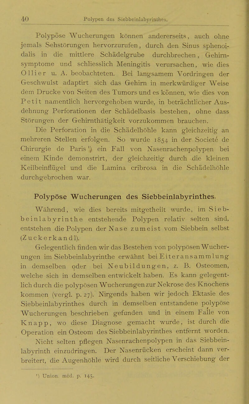 Polypöse Wucherungen können andererseits, auch ohne jemals Sehstörungen hervorzurufen, durch den Sinus sphenoi- dalis in die mittlere Schädelgrube durchbrechen , Gehirn- symptome und schliesslich Meningitis verursachen, wie dies O liier u. A. beobachteten. Bei langsamem Vordringen der Geschwulst adaptirt sich das Gehirn in merkwürdiger Weise dem Drucke von Seiten des Tumors und es können, wie dies von Petit namentlich hervorgehoben wurde, in beträchthcher Aus- dehnung Perforationen der Schädelbasis bestehen, ohne dass Störungen der Gehirnthätigkeit vorzukommen brauchen. Die Perforation in die Schädelhöhle kann gleichzeitig an mehreren Stellen erfolgen. So wurde 1854 in der Societe de Chirurgie de Paris ') ein Fall von Nasenrachenpolypen bei einem Kinde demonstrirt, der gleichzeitig durch die kleinen Keilbeinflügel und die Lamina cribrosa in die Schädelhöhle durchgebrochen war. Polypöse Wucherungen des Siebbeinlabyrinthes. Während, wie dies bereits mitgetheilt wurde, im Sieb- beinlabyrinthe entstehende Polypen relativ selten sind, entstehen die Polypen der Nase zumeist vom Siebbein selbst (Z u c k e r k a n d 1), Gelegentlich finden wir das Bestehen von polypösen Wucher- ungen im Siebbeinlabyrinthe erwähnt bei Eiter an Sammlung in demselben oder bei Neubildungen, z. B. Osteomen, welche sich in demselben entwickelt haben. Es kann gelegent- lich durch die polypösen Wucherungen zur Nekrose des Knochens kommen (vergl. p. 27). Nirgends haben wir jedoch Ektasie des Siebbeinlabyrinthes durch in demselben entstandene polypöse Wucherungen beschrieben gefunden und in einem Falle von Knapp, wo diese Diagnose gemacht wurde, ist durch die Operation ein Osteom des Siebbeinlabyrinthes entfernt worden. Nicht selten pflegen Nasenrachenpolypen in das Siebbein- labyrinth einzudringen. Der Nasenrücken erscheint dann ver- breitert, die Augenhöhle wird durch seitliche Verschiebung der ') Union, med. p. 145.