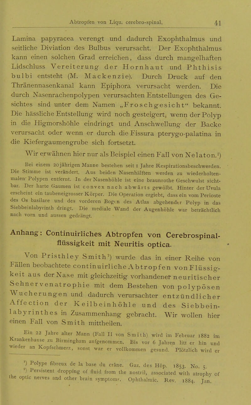 Lamina papyracea verengt und dadurch Exophthalmus und seitliche Diviation des Bulbus verursacht Der Exophthalmus kann einen solchen Grad erreichen, dass durch mangelhaften Lidschluss Vereiterung- der Hornhaut und Phthisis bulbi entsteht (M. Mackenzie). Durch Druck auf den Thränennasenkanal kann Epiphora verursacht werden. Die durch Nasenrachenpolypen verursachten Entstellungen des Ge- sichtes sind unter dem Namen „Froschgesicht bekannt. Die hässHche Entstellung wird noch gesteigert, wenn der Polyp in die Higmorshöhle eindringt und Anschwellung der Backe verursacht oder wenn er durch die Fissura pterygo-palatina in die Kiefergaumengrube sich fortsetzt. Wir erwähnen hier nur als Beispiel einen Fall von Nelaton.') Bei einem 2ojälirigen Manne bestehen seit i Jahre Respirationsbeschwerden. Die Stimme ist verändert. Aus beiden Nasenhälften werden zu wiederho]ten- malen-Polypen entfernt. In der Nasenhöhle ist eine braunrothe Geschwulst sicht- bar. Der harte Gaumen ist convex nach abwärts gewölbt. Hinter der Uvula erscheint ein taubeneigrosser Körper. Die Operation ergiebt, dass ein vom Perioste des Os basilare und des vorderen Eogm des Atlas abgehender Polyp in das Siebbeinlabyrinth dringt. Die mediale Wand der Augenhöhle war beträchtlich nach vorn und aussen gedrängt. Anhang: Continuirliches Abtropfen von Cerebrospinal- flüssigkeit mit Neuritis optica. Von Pristhley Smith-) wurde das in einer Reihe von Fällen beobachtete continuirliche Abtropfen von Flüssig- keit aus der Nase mit gleichzeitig vorhandenet neuritischer Sehnervenatrophie mit dem Bestehen von polypösen Wucherungen und dadurch verursachter entzündlicher Affection der K e ilb ein h öh 1 e und des Siebbein- labyrinthes in Zusammenhang gebracht. Wir wollen hier einen Fall von Smith mittheilen. Ein 22 Jahre alter Mann (Fall II von Smith) wird im Februar 1882 im Krankenhause zu Birmingham aufgenommen. Bis vor 6 Jahren litt er hin und wieder an Kopfschmerz, sonst war er vollkommen gesund. Plötzlich wird er ') Polype fibreu.x de la base du crane. Gaz. des Hop. 1853. No. 5. ') Persistent dropping of üuid from the nostril, associated with atrophy le optic nerves and other brain symptomr. Ophthalmie. Rev. 1884. Jan