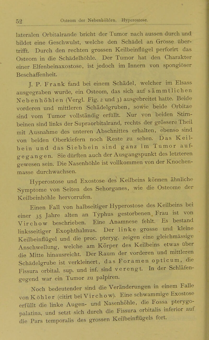 lateralen Orbitalrande bricht der Tumor nach aussen durch und bildet eine Geschwulst, welche den Schädel an Grösse über- trifft. Durch den rechten grossen Keilbeinflügel perforirt das Osteom in die Schädelhöhle. Der Tumor hat den Charakter einer Elfenbeinaxostose, ist jedoch im Innern von spongiöser Beschaffenheit. J. P. Frank fand bei einem Schädel, welcher im Elsass ausgegraben wurde, ein Osteom, das sich auf sämmtlichen Nebenhöhlen (Vergl. Fig. 2 und 3) ausgebreitet hatte. Beide vorderen und mittleren Schädelgruben, sowie beide Orbitae sind vom Tumor vollständig erfüllt. Nur von beiden Stirn- beinen sind links der Supraorbitalrand, rechts der grössere Theil mit Ausnahme des unteren Abschnittes erhalten, ebenso sind von beiden Oberkiefern noch Reste zu sehen. Das Keil- bein und das Siebbein sind ganz im Tumor auf- gegangen. Sie dürften auch der Ausgangspunkt des letzteren gewesen sein. Die Nasenhöhle ist vollkommen von der Knochen- masse durchwachsen. Hyperostose und Exostose des Keilbeins können ähnhche Symptome von Seiten des Sehorganes, wie die Osteome der Keilbeinhöhle hervorrufen. Einen Fall von halbseitiger Hyperostose des Keilbeins bei einer 35 Jahre alten an Typhus gestorbenen. Frau ist von Virchow beschrieben. Eine Anamnese fehlt. Es bestand linksseitiger Exophthalmus. Der linke grosse und kleine Keilbeinflügel und die proc. pteryg. zeigen eine gleichmässige Anschwellung, welche am Körper des Keilbeins etwas über die Mitte hinausreicht. Der Raum der vorderen und mittleren Schädelgrube ist verkleinert, das Foramen opticum, die Fissura orbital, sup. und inf. sind verengt. In der Schläfen- gegend war ein Tumor zu palpiren. Noch bedeutender sind die Veränderungen in einem Falle vonKöhler (citirt bei Virchow). Eine schwammige Exostose erfüllt die linke Augen- und Nasenhöhle, die Fossa pterygo- palatina, und setzt sich durch die Fissura orbitaHs inferior auf die Pars temporalis des grossen Keilbeinflugeis fort.