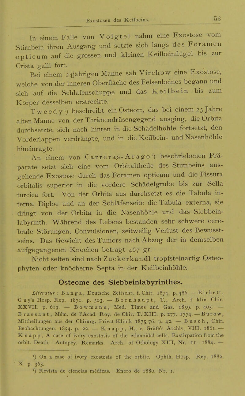 Exostosen des Keilbeins. In einem Falle von Voigtei nahm eine Exostose vom Stirnbein ihren Ausgang und setzte sich längs des Foramen opticum auf die grossen und kleinen Keilbeinfiügel bis zur Crista galli fort. Bei einem 24jährigen Manne sah Virchow eine Exostose, welche von der inneren Oberfläche des Felsenbeines begann und sich auf die Schläfenschuppe und das Keilbein bis zum Körper desselben erstreckte. Tweedy^j beschreibt ein Osteom, das bei einem 25 Jahre alten Manne von der Thränendrüsengegend ausging, die Orbita durchsetzte, sich nach hinten in die Schädelhöhle fortsetzt, den Vorderlappen verdrängte, und in die Keilbein- und Nasenhöhle hineinragte. An einem von Carrera.s-Ar ago ^ beschriebenen Prä- parate setzt sich eine vom Orbitaitheile des Stirnbeins aus- gehende Exostose durch das Foramen opticum und die Fissura orbitalis superior in die vordere Schädelgrube bis zur Sella turcica fort. Von der Orbita aus durchsetzt es die Tabula in- terna, Diploe und an der Schläfenseite die Tabula externa, sie dringt von der Orbita in die Nasenhöhle und das Siebbein- labyrinth. Während des Lebens bestanden sehr schwere cere- brale Störungen, Convulsionen, zeitweihg Verlust des Bewusst- seins. Das Gewicht des Tumors nach Abzug der in demselben aufgegangenen Knochen beträgt 467 gr. Nicht selten sind nach Zuckerkandl tropfsteinartig Osteo- phyten oder knöcherne Septa in der Keilbeinhöhle. Osteome des Siebbeinlabyrinthes. Literatur: Banga, Deutsche Zeitschr. f. Chir. 1874. p. 486.—Birkett, ■Guy's Hosp. Rep. 1871. p. 503. — Bornhaupt, T., Arch. f. klin Chir. XXVII. p. 619. — Bowmann, Med. Times and Gaz. 1859. p. 405. — Brassant, M6m. de l'Acad. Roy. de Chir. T. XIII. p. 277. 1774. — Burow, Mittheilungen aus der Chirurg. Privat-Klinik 1875,76. p. 42. — Busch, Chir. Beobachtungen. 1854. p. 22. — Knapp, H., v. Gräfe's Archiv. VIII. 1861.— Knapp, A case of ivory exostosis of the eihmoidal cells. Exstirpation from the orbit. Death. Antopey. Remarks. Arch. of Othology XIII, Nr. il. 1884. — ') On a case of ivory exostosis of the orbile. Ophth. Hosp. Rep. 1882. X. p. 363. Revista de ciencias mcdicas. Enero de 1880. Nr. i.