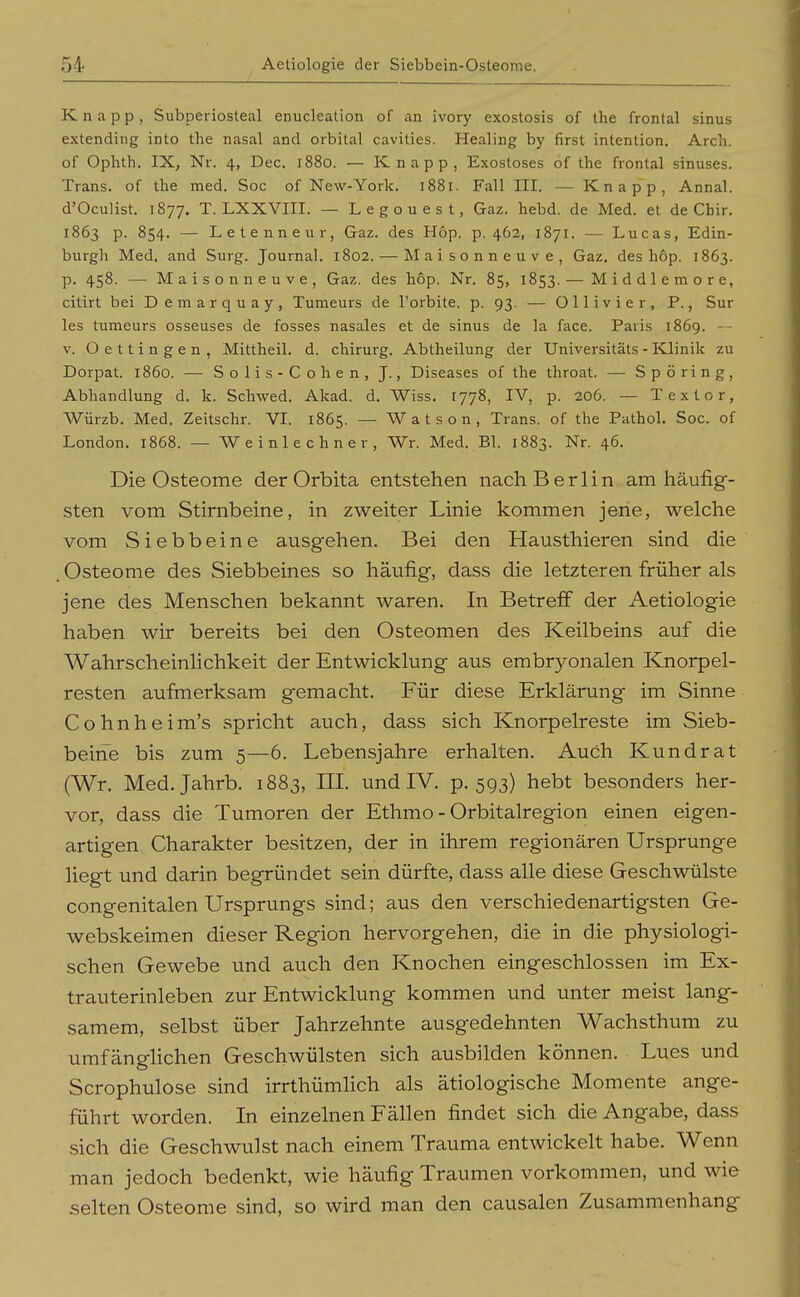 Knapp, Subperiosteal enucleation of an ivory exostosis of the frontal sinus extending into tlie nasal and orbital cavities. Healing by first Intention, Arch. of Ophth. IX, Nr. 4, Dec. 1880. — Knapp, Exostoses of the frontal sinuses. Trans, of the med. Soc of New-York. 1881. Fall III. — Knapp, Annal. d'Oculist. 1877. T. LXXVIII. — Legouest, Gaz. hebd. de Med. et de Chir. 1863 p. 854. — Letenneur, Gaz. des H6p. p. 462, 1871. — Lucas, Edin- burgli Med. and Surg. Journal. 1802. — Maisonneuve, Gaz. des hop. 1863. p. 458. — Maisonneuve, Gaz. des hop. Nr. 85, 1853. — Middlemore, citirt bei Demarquay, Turaeurs de l'orbite. p. 93. — Ollivier, P., Sur les tumeurs osseuses de fosses nasales et de sinus de la face. Paris 1869. -- V. Oettingen, Mittheil. d. chirurg. Abtheilung der Universitäts - Klinik zu Dorpat. 1860. — Solis-Cohen, J., Diseases of the throat. — S p ö r i n g, Abhandlung d. k. Schwed. Akad. d. Wiss. 1778, IV, p. 206. — Textor, Würzb. Med. Zeitschr. VI. 1865. — W a t s o n , Trans, of the Pathol. Soc. of London. 1868. — Weinlechner, Wr. Med. El. 1883. Nr. 46. Die Osteome der Orbita entstehen nach Berlin am häufig- sten vom Stirnbeine, in zweiter Linie kommen jene, welche vom Siebbeine ausg-ehen. Bei den Hausthieren sind die Osteome des Siebbeines so häufig, dass die letzteren früher als jene des Menschen bekannt waren. In Betreff der Aetiologie haben wir bereits bei den Osteomen des Keilbeins auf die Wahrscheinlichkeit der Entwicklung aus embryonalen Knorpel- resten aufmerksam gemacht. Für diese Erklärung im Sinne Cohnheim's spricht auch, dass sich Knorpelreste im Sieb- beine bis zum 5—6. Lebensjahre erhalten. Auch Kundrat (Wr. Med. Jahrb. 1883, III. und IV. p. 593) hebt besonders her- vor, dass die Tumoren der Ethmo - Orbitalregion einen eigen- artigen Charakter besitzen, der in ihrem regionären Ursprünge liegt und darin begründet sein dürfte, dass alle diese Geschwülste congenitalen Ursprungs sind; aus den verschiedenartigsten Ge- webskeimen dieser Region hervorgehen, die in die physiologi- schen Gewebe und auch den Knochen eingeschlossen im Ex- trauterinleben zur Entwicklung kommen und unter meist lang- samem, selbst über Jahrzehnte ausgedehnten Wachsthum zu umfänglichen Geschwülsten sich ausbilden können. Lues und Scrophulose sind irrthümlich als ätiologische Momente ange- führt worden. In einzelnen Fällen findet sich die Angabe, dass sich die Geschwulst nach einem Trauma entwickelt habe. Wenn man jedoch bedenkt, wie häufig Traumen vorkommen, und wie selten Osteome sind, so wird man den causalen Zusammenhang