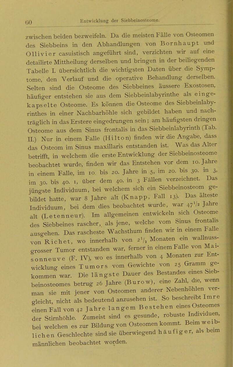 zwischen beiden bezweifeln. Da die meisten Fälle von Osteomen des Siebbeins in den Abhandlungen von Bornhaupt und Olli vi er casuistisch angeführt sind, verzichten wir auf eine detailirte Mittheilung derselben und bringen in der beihegenden Tabelle I. übersichtlich die wichtigsten Daten über die Symp- tome, den Verlauf und die operative Behandlung derselben. Selten sind die Osteome des Siebbeines äussere Exostosen, häufiger entstehen sie aits dem Siebbeinlabyrinthe als einge- kapselte Osteome. Es können die Osteome des Siebbeinlaby- rinthes in einer Nachbarhöhle sich gebildet haben und nach- träghch in das Erstere eingedrungen sein; am häufigsten dringen Osteome aus dem Sinus frontahs in das Siebbeinlabyrinth (Tab. II.) Nur in einem Falle (Hilton) finden wir die Angabe, dass das Osteom im Sinus maxiUaris entstanden ist. Was das Alter betrifft, in welchem die erste Entwicklung der Siebbeinosteome beobachtet wurde, finden wir das Entstehen vor dem lo. Jahre in einem Falle, im lo. bis 20. Jahre in 5, im 20. bis 30. in 3, im 30. bis 40. I, über dem 40- in 3 Fällen verzeichnet. Das jüngste Individuum, bei welchem sich ein Siebbeinosteom ge- bildet hatte, war 8 Jahre alt (Knapp, Fall 13). Das älteste Individuum, bei dem dies beobachtet wurde, war 47V2 Jahre alt (Letenneur). Im allgemeinen entwickeln sich Osteome des Siebbeines rascher,^ als jene, welche vom Sinus frontalis ausgehen. Das rascheste Wachsthum finden wir in emem Falle von Riebet, wo innerhalb von 2^, Monaten ein wallnuss- grosser Tumor entstanden war, ferner in einem Falle von Mai- sonneuve (F. IV), wo es innerhalb von 4 Monaten zur Ent- wicklung eines Tumors vom Gewichte von 25 Gramm ge- kommen war. Die längste Dauer des Bestandes eines Sieb- beinosteomes betrug 26 Jahre (Burow), eine Zahl, die, wenn man sie mit jener von Osteomen anderer Nebenhohlen ver- gleicht, nicht als bedeutend anzusehen ist. So beschreibt Imre einenFallvon ,2 Jahre langem Bestehen eines Osteomes der Stirnhöhle. Zumeist sind es gesunde, robuste Individuen, bei welchen es zur Bildung von Osteomen kommt. Beim weib- lichen Geschlechte sind sie überwiegend häufiger, als beim männhchen beobachtet worden.