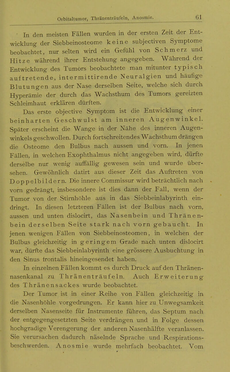 Orbitaltumor, Thränenträufeln, Anosmie. Gl ■ In den meisten Fällen wurden in der ersten Zeit der Ent- wicklung der Siebbeinosteome keine subjectiven Symptome beobachtet, nur selten wird ein Gefühl von Schmerz und Hitze während ihrer Entstehung angegeben. Während der Entwicklung des Tumors beobachtete man mitunter typisch auftretende, intermittirende Neuralgien und häufige Blutungen aus der Nase derselben Seite, welche sich durch Hyperämie der durch das Wachsthum des Tumors gereizten Schleimhaut erklären dürften. Das erste objective Symptom ist die Entwicklung einer beinharten Geschwulst am inneren Augenwinkel. Später erscheint die Wange in der Nähe des inneren Augen- winkels geschwollen. Durch fortschreitendes Wachsthum drängen die Osteome den Bulbus nach aussen und vorn. In jenen Fällen, in welchen Exophthalmus nicht angegeben wird, dürfte derselbe nur wenig auffällig gewesen sein und wurde über- sehen. Gewöhnlich datirt aus dieser Zeit das Auftreten von Doppelbildern. Die innere Commissur wird beträchtlich nach vom gedrängt, insbesondere ist dies dann der Fall, wenn der Tumor von der Stirnhöhle aus in das Siebbeinlabyrinth ein- dringt. In diesen letzteren Fällen ist der Bulbus nach vorn, aussen und unten dislocirt, das Nasenbein und Thränen- bein derselben Seite stark nach vorn gebaucht. In jenen wenigen Fällen von Siebbeinosteomen, in welchen der Bulbus gleichzeitig in geringem Grade nach unten dislocirt war, dürfte das Siebbeinlabyrinth eine grössere Ausbuchtung in den Sinus frontalis hineingesendet haben. In einzelnen Fällen kommt es durch Druck auf den Thränen- nasenkanal zu Thränenträufeln. Auch Erweiterung des Thränensackes wurde beobachtet. Der Tumor ist in einer Reihe von Fällen gleichzeitig in die Nasenhöhle vorgedrungen. Er kann hier zu Unwegsamkeit derselben Nasenseite für Instrumente führen, das Septum nach der entgegengesetzten Seite verdrängen und in Folge dessen hochgradige Verengerung der anderen Nasenhälfte veranlassen. Sie verursachen dadurch näselnde Sprache und Respirations- beschwerden, Anosmie wurde mehrfach beobachtet. Vom