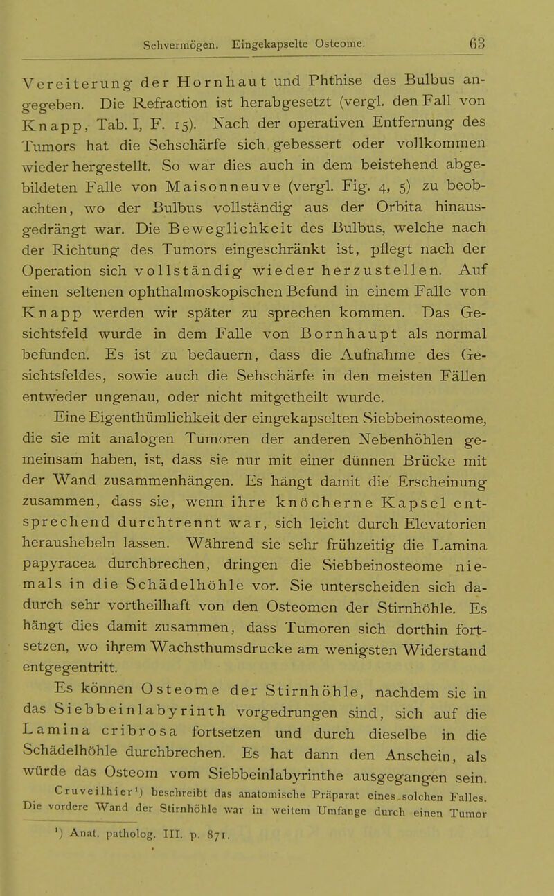 Sehvermögen. Eingekapselte Osteome. G3 Vereiterung- der Hornhaut und Phthise des Bulbus an- gegeben. Die Refraction ist herabgesetzt (vergl. den Fall von Knapp, Tab. I, F. 15). Nach der operativen Entfernung des Tumors hat die Sehschärfe sich, gebessert oder vollkommen wiederhergestellt. So war dies auch in dem beistehend abge- bildeten Falle von Maisonneuve (vergl. Fig. 4, 5) zu beob- achten, wo der Bulbus vollständig aus der Orbita hinaus- gedrängt war. Die Beweglichkeit des Bulbus, welche nach der Richtung des Tumors eingeschränkt ist, pflegt nach der Operation sich vollständig wieder herzustellen. Auf einen seltenen ophthalmoskopischen Befund in einem Falle von Knapp werden wir später zu sprechen kommen. Das Ge- sichtsfeld wurde in dem Falle von Bornhaupt als normal befunden. Es ist zu bedauern, dass die Aufnahme des Ge- sichtsfeldes, sowie auch die Sehschärfe in den meisten Fällen entweder ungenau, oder nicht mitgetheilt wurde. Eine Eigenthümlichkeit der eingekapselten Siebbeinosteome, die sie mit analogen Tumoren der anderen Nebenhöhlen ge- meinsam haben, ist, dass sie nur mit einer dünnen Brücke mit der Wand zusammenhängen. Es hängt damit die Erscheinung zusammen, dass sie, wenn ihre knöcherne Kapsel ent- sprechend durchtrennt war, sich leicht durch Elevatorien heraushebeln lassen. Während sie sehr frühzeitig die Lamina papyracea durchbrechen, dringen die Siebbeinosteome nie- mals in die Schädelhöhle vor. Sie unterscheiden sich da- durch sehr vortheilhaft von den Osteomen der Stirnhöhle. Es hängt dies damit zusammen, dass Tumoren sich dorthin fort- setzen, wo ihf em Wachsthumsdrucke am wenigsten Widerstand entgegentritt. Es können Osteome der Stirnhöhle, nachdem sie in das Siebbeinlabyrinth vorgedrungen sind, sich auf die Lamina cribrosa fortsetzen und durch dieselbe in die Schädelhöhle durchbrechen. Es hat dann den Anschein, als würde das Osteom vom Siebbeinlabyrinthe ausgegangen sein. Cruveilhier') beschreibt das anatomische Präparat eines .solchen Falles. Die vordere Wand der Stirnhöhle war in weitem Umfange durch einen Tumor