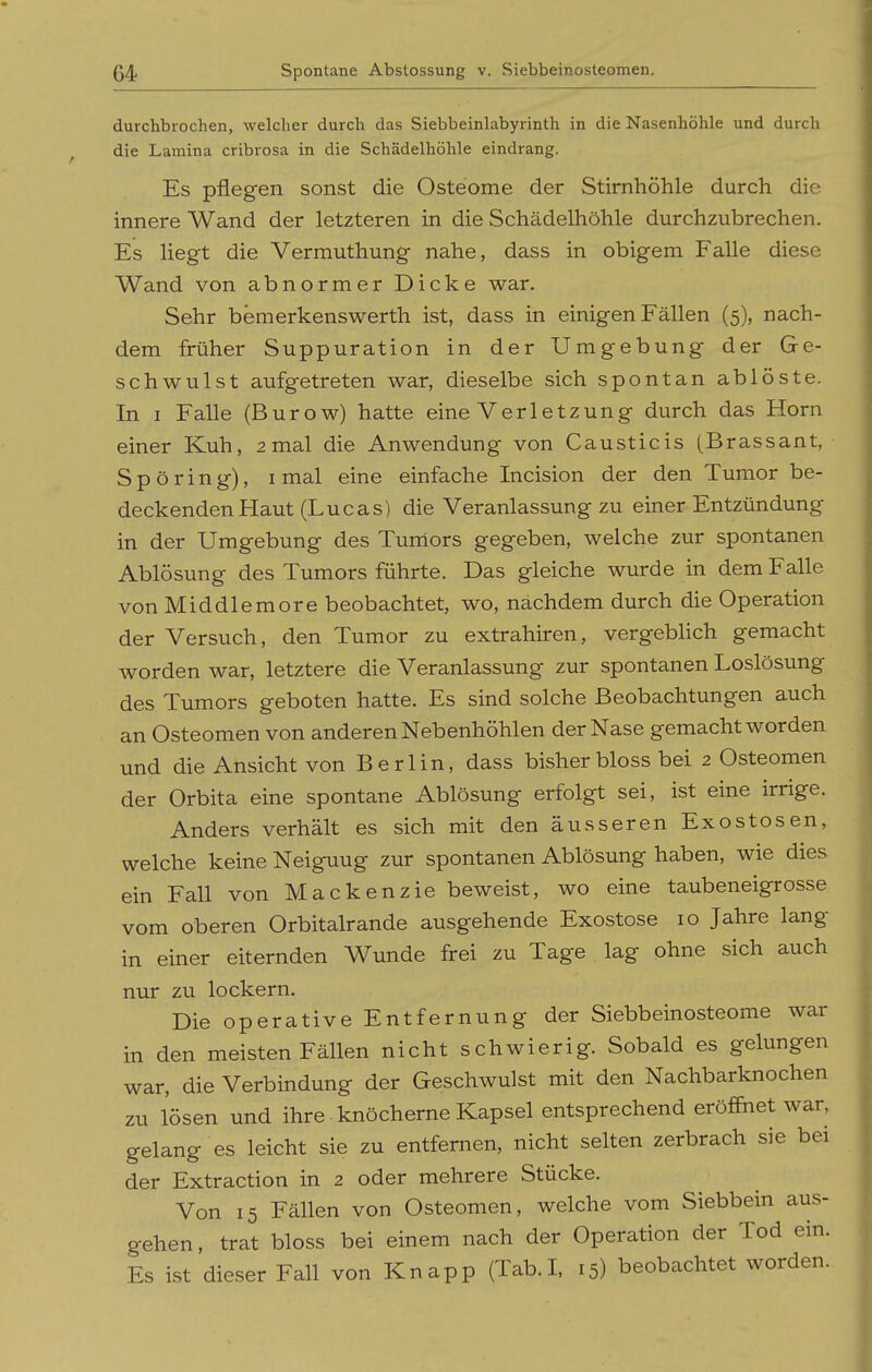 durchbrochen, welcher durch das Siebbeinlabyrinth in die Nasenhöhle und durch die Lamina cribrosa in die Schädelhöhle eindrang. Es pflegen sonst die Osteome der Stirnhöhle durch die innere Wand der letzteren in die Schädelhöhle durchzubrechen. Es liegt die Vermuthung nahe, dass in obigem Falle diese Wand von abnormer Dicke war. Sehr bemerkenswerth ist, dass in einigen Fällen (5), nach- dem früher Suppuration in der Umgebung der Ge- schwulst aufgetreten war, dieselbe sich spontan ablöste. In I Falle (Burow) hatte eine Verletzung durch das Horn einer Kuh, 2 mal die Anwendung von Causticis (Brassant, Spöring), i mal eine einfache Incision der den Tumor be- deckenden Haut (Lucas) die Veranlassung zu einer Entzündung in der Umgebung des Tunlors gegeben, welche zur spontanen Ablösung des Tumors führte. Das gleiche wurde in dem Falle von Middlemore beobachtet, wo, nachdem durch die Operation der Versuch, den Tumor zu extrahiren, vergeblich gemacht worden war, letztere die Veranlassung zur spontanen Loslösung des Tumors geboten hatte. Es sind solche Beobachtungen auch an Osteomen von anderen Nebenhöhlen der Nase gemacht worden und die Ansicht von Berlin, dass bisher bloss bei 2 Osteomen der Orbita eine spontane Ablösung erfolgt sei, ist eine irrige. Anders verhält es sich mit den äusseren Exostosen, welche keine Neigung zur spontanen Ablösung haben, wie dies ein Fall von Mackenzie beweist, wo eine taubeneigrosse vom oberen Orbitalrande ausgehende Exostose 10 Jahre lang in einer eiternden Wunde frei zu Tage lag ohne sich auch nur zu lockern. Die operative Entfernung der Siebbeinosteome war in den meisten Fällen nicht schwierig. Sobald es gelungen war, die Verbindung der Geschwulst mit den Nachbarknochen zu lösen und ihre ■ knöcherne Kapsel entsprechend eröffnet war, gelang es leicht sie zu entfernen, nicht selten zerbrach sie bei der Extraction in 2 oder mehrere Stücke. Von 15 Fällen von Osteomen, welche vom Siebbein aus- gehen, trat bloss bei einem nach der Operation der Tod ein. Es ist dieser Fall von Knapp (Tab.I, 15) beobachtet worden.
