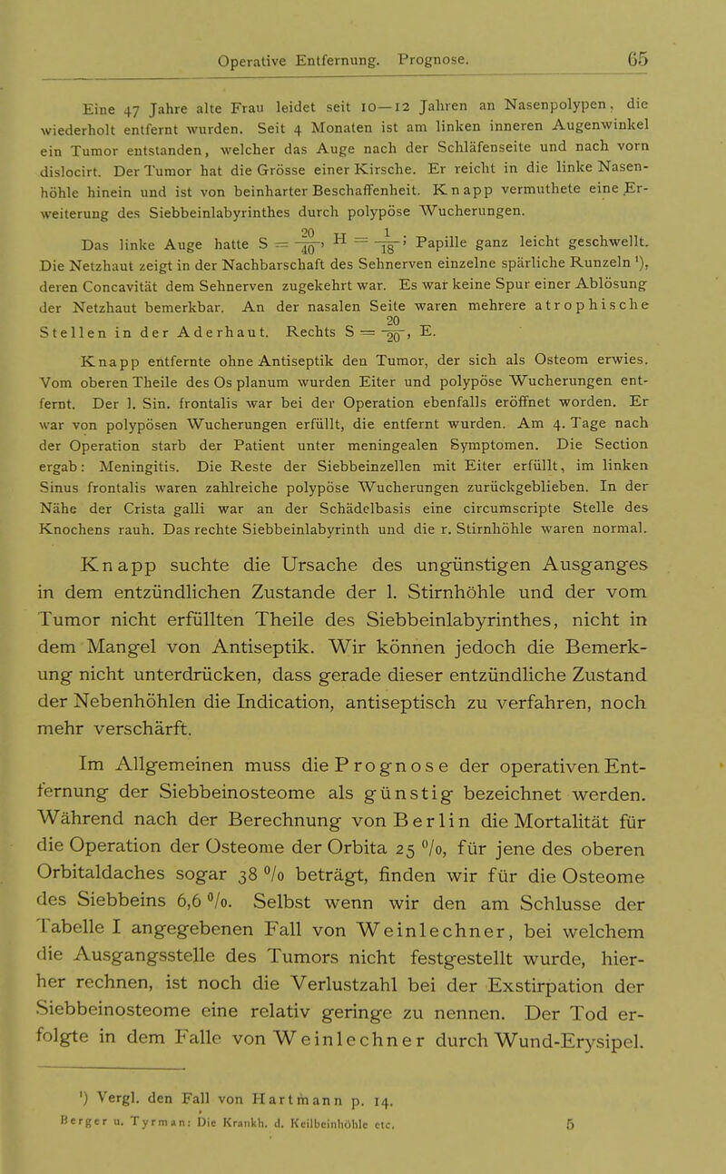 Eine 47 Jahre alte Frau leidet seit 10—12 Jahren an Nasenpolypen, die wiederholt entfernt wurden. Seit 4 Monaten ist am linken inneren Augenwinkel ein Tumor entstanden, welcher das Auge nach der Schläfenseite und nach vorn dislocirt. Der Tumor hat die Grösse einer Kirsche. Er reicht in die linke Nasen- höhle hinein und ist von beinharter Beschaffenheit. Knapp vermuthete eine Er- weiterung des Siebbeinlabyrinthes durch polypöse AVucherungen. Das linke Auge hatte S — ^ = Is' Papille ganz leicht geschwellt. Die Netzhaut zeigt in der Nachbarschaft des Sehnerven einzelne spärliche Runzeln deren Concavität dem Sehnerven zugekehrt war. Es war keine Spur einer Ablösung der Netzhaut bemerkbar. An der nasalen Seite waren mehrere atrophische 20 Stellen in der Aderhaut. Rechts S =-jq-, E. Knapp entfernte ohne Antiseptik den Tumor, der sich als Osteom erwies. Vom oberen Theile des Os planum wurden Eiter und polypöse Wucherungen ent- fernt. Der 1. Sin. frontalis war bei der Operation ebenfalls eröffnet worden. Er war von polypösen Wucherungen erfüllt, die entfernt wurden. Am 4. Tage nach der Operation starb der Patient unter meningealen Symptomen. Die Section ergab: Meningitis. Die Reste der Siebbeinzellen mit Eiter erfüllt, im linken Sinus frontalis waren zahlreiche polypöse Wucherungen zurückgeblieben. In der Nähe der Crista galli war an der Schädelbasis eine circumscripte Stelle des Knochens rauh. Das rechte Siebbeinlabyrinth und die r. Stirnhöhle waren normal. Knapp suchte die Ursache des ungünstigen Ausganges in dem entzündHchen Zustande der 1. Stirnhöhle und der vom Tumor nicht erfüllten Theile des Siebbeinlabyrinthes, nicht in dem Mangel von Antiseptik. Wir können jedoch die Bemerk- ung nicht unterdrücken, dass gerade dieser entzündHche Zustand der Nebenhöhlen die Indication, antiseptisch zu verfahren, noch mehr verschärft. Im Allgemeinen muss die Prognose der operativen Ent- fernung der Siebbeinosteome als günstig bezeichnet werden. Während nach der Berechnung von Berlin die Mortalität für die Operation der Osteome der Orbita 25 Vo, für jene des oberen Orbitaldaches sogar 38 °/o beträgt, finden wir für die Osteome des Siebbeins 6,6 /o. Selbst wenn wir den am Schlüsse der Tabelle I angegebenen Fall von Weinlechner, bei welchem die Ausgangsstelle des Tumors nicht festgestellt wurde, hier- her rechnen, ist noch die Verlustzahl bei der Exstirpation der Siebbeinosteome eine relativ geringe zu nennen. Der Tod er- folgte in dem Falle von Weinlechner durch Wund-Erysipel. ') Vergl. den Fall von Hartmann p. 14. Berger u. Tyrman: Die Krankh. d. Kcilbciiihohlc ctc, 5