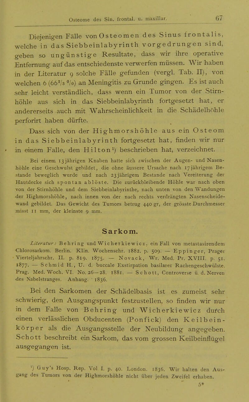 Diejenigen Fälle vonOsteomen des Sinus frontalis, welche in das Siebbeinlabyrinth vorgedrungen sind, geben so ungünstige Resultate, dass wir ihre operative Entfernung auf das entschiedenste verwerfen müssen. Wir haben in der Literatur 9 solche Fälle gefunden (vergl. Tab. II), von welchen 6 (66^/3 °/o) an Meningitis zu Grunde gingen. Es ist auch sehr leicht verständlich, dass wenn ein Tumor von der Stirn- höhle aus sich in das Siebbeinlabyrinth fortgesetzt hat, er andererseits auch mit Wahrscheinlichkeit in die Schädelhöhle perforirt haben dürfte. Dass sich von der Highmorshöhle aus ein Osteom in das Siebbeinlabyrinth fortgesetzt hat, finden wir nur ' in einem Falle, den Hilton^) beschrieben hat, verzeichnet. Bei einem 13 jährigen Knaben hatte sich zwischen der Augen- und Nasen- höhle eine Geschwulst gebildet, die ohne äussere Ursache nach 17jährigem Be- stände beweglich wurde und nach 23 jährigem Bestände nach Vereiterung der Hautdecke sich spontan ablöste. Die zurückbleibende Höhle war nach oben von der Stirnhöhle und dem Siebbeinlabyrinthe, nach unten von den Wandungen der Highmorshöhle, nach innen von der nach rechts verdrängten Nasenscheide- wand gebildet. Das Gewicht des Tumors betrug 440 gr, der grösste Durchmesser misst II mm, der kleinste 9 mm. Sarkom. Literatur: Behring und Wi c he r kie w i c z . ein Fall von metastasirendem Chlorosarkom. Berlin. Klin. Wochenschr. 1882. p. 509. — Eppinger, Präger Vierteljahrschr. 11. p. 819. 1875. — Novack, Wr. Med. Pr. XVHI. p. 51. 1877. — Schmid H., U. d. buccale Exstirpation basilarer Rachengeschwülste. Prag. Med. Woch. VI. No. 26—28. 1881. — Schott, Controverse ü. d. Nerven des Nabelstranges. Anhang. 1836. Bei den Sarkomen der Schädelbasis ist es zumeist sehr schwierig, den Ausgangspunkt festzustellen, so finden wir nur in dem Falle von Behring und Wicherkiewicz dufch einen verlässlichen Obducenten (Ponfick) den Keilbein- körper als die Ausgangsstelle der Neubildung angegeben. Schott beschreibt ein Sarkom, das vom grossen Keilbeinflügel ausgegangen ist. ') Guy's Hosp. Rep. Vol I. p. 40. London. 1836. Wir halten den Aus- gang des Tumors von der Highmorshöhle nicht über jeden Zweifel erhaben. 5*