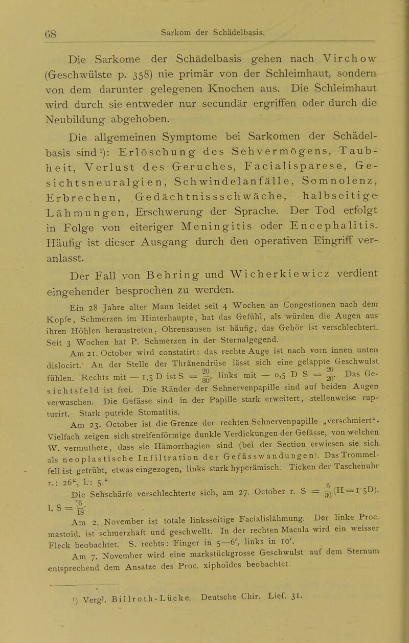 Die Sarkome der Schädelbasis gehen nach Virchow (Geschwülste p. 358) nie primär von der Schleimhaut, sondern von dem darunter gelegenen Knochen aus. Die Schleimhaut wird durch sie entweder nur secundär ergriffen oder durch die Neubildung abgehoben. Die allgemeinen Symptome bei Sarkomen der Schädel- basis sindi): Erlöschung des Sehvermögens, Taub- heit, Verlust des Geruches, Facialisparese, Ge- sicht sn e ural gi e n , Schwindelanfälle, Somnolenz, Erbrechen, .Gedächtnissschwäche, halbseitige Lähmungen, Erschwerung der Sprache. Der Tod erfolgt in Folge von eiteriger Meningitis oder Encephalitis. Häufig ist dieser Ausgang durch den operativen Eingriff ver- anlasst. Der Fall von Behring und Wi cherkie wicz verdient eingehender besprochen zu werden. Ein 28 Jahre alter Mann leidet seit 4 Wochen an Congestionen nach dem Kopfe, Schmerzen im Hinterhaupte, hat das Gefühl, als würden die Augen aus ihren Höhlen heraustreten, Ohrensausen ist häufig, das Gehör ist verschlechtert. Seit 3 Wochen hat P. Schmerzen in der Sternalgegend. Am 21. October wird constatirt: das rechte Auge ist nach vorn innen unten dislocirt. An der Stelle der Thränendrüse lässt sich eine gelappte^Geschwulst fühlen. Rechts mit — 1,5 D ist S = |, links mit - 0,5 D S = Das Ge- sichtsfeld ist frei. Die Ränder der Sehnervenpapille sind auf beiden Augen verwaschen. Die Gefässe sind in der Papille stark erweitert, stellenweise rup- turirt. Stark putride Stomatitis. Am 23. October ist die Grenze der rechten Sehnervenpapille „verschmiert. Vielfach zeigen sich streifenförmige dunkle Verdickungen der Gefasse, von welchen W. vermuthete, dass sie Hämorrhagien sind (bei der Section erwiesen sie sich als neoplastische Infiltration der Gef ässwandungen). Das Trommel- fell ist getrübt, etwas eingezogen, links stark hyperämisch. Ticken der Taschenuhr r.: 26, 1.: 5- 6 , _ Die Sehschärfe verschlechterte sich, am 27. October r. S = gg(H —rsD). 1 S-^• '• ^ ~ 18 Am 2 November is.t totale linksseitige Facialislähmung. Der linke Proc. mastoid. ist schmerzhaft und geschwellt. In der rechten Macula wird ein weisser Fleck beobachtet. S. rechts: Finger in 5—6', links in 10'. Am 7. November wird eine markstückgrosse Geschwulst auf dem Sternum entsprechend dem Ansätze des Proc. xiplioides beobachtet. ') Vergl. Billroth-Lücke. Deutsche Chir. Lief. 31.