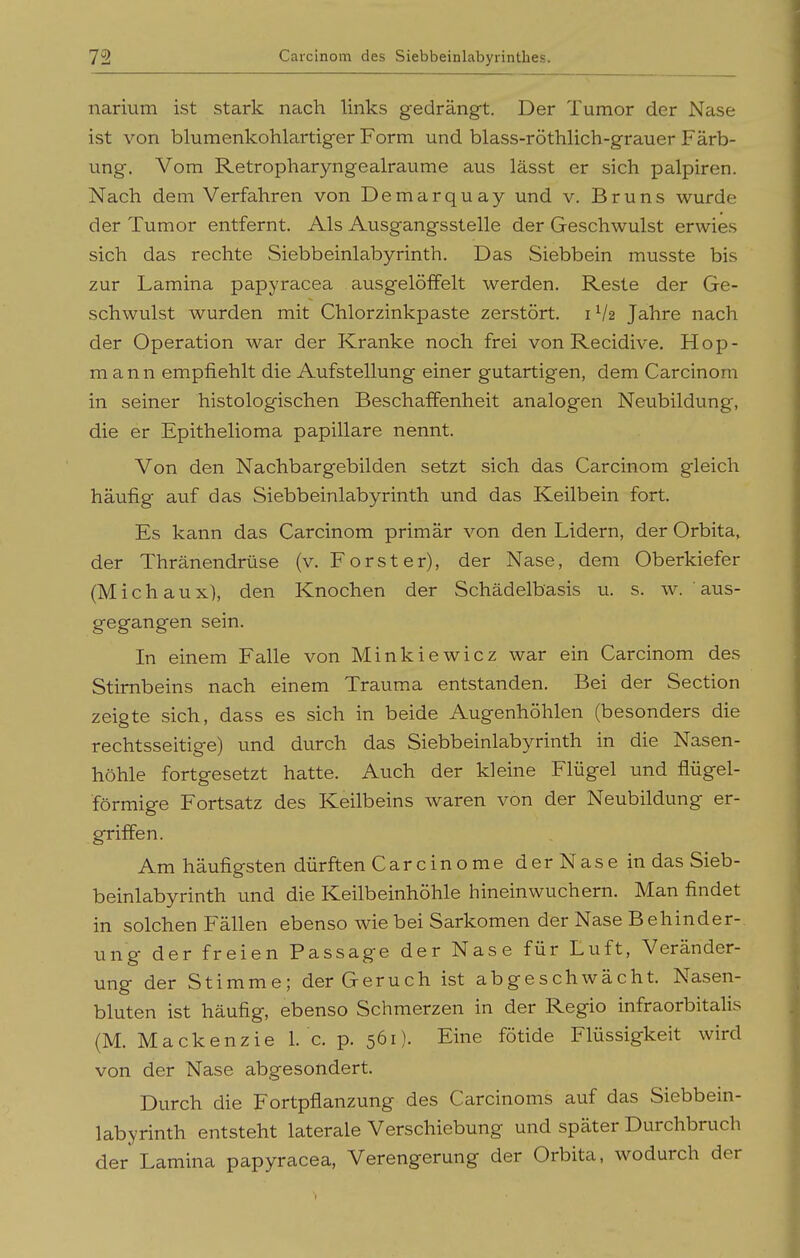 narium ist stark nach links gedrängt. Der Tumor der Nase ist von blumenkohlartiger Form und blass-röthlich-grauer Färb- ung. Vom Retropharyngealraume aus lässt er sich palpiren. Nach dem Verfahren von Demarquay und v. Bruns wurde der Tumor entfernt. Als Ausgangsstelle der Geschwulst erwies sich das rechte Siebbeinlabyrinth. Das Siebbein musste bis zur Lamina papyracea ausgelöffelt werden. Reste der Ge- schwulst wurden mit Chlorzinkpaste zerstört. 1V2 Jahre nach der Operation war der Kranke noch frei von Recidive. Hop- mann empfiehlt die Aufstellung einer gutartigen, dem Carcinom in seiner histologischen Beschaffenheit analogen Neubildung, die er Epithelioma papilläre nennt. Von den Nachbargebilden setzt sich das Carcinom gleich häufig auf das Siebbeinlabyrinth und das Keilbein fort. Es kann das Carcinom primär von den Lidern, der Orbita^ der Thränendrüse (v. Forst er), der Nase, dem Oberkiefer (M i c h a u x), den Knochen der Schädelbasis u. s. w. ' aus- gegangen sein. In einem Falle von Minkiewicz war ein Carcinom des Stirnbeins nach einem Trauma entstanden. Bei der Section zeigte sich, dass es sich in beide Augenhöhlen (besonders die rechtsseitige) und durch das Siebbeinlabyrinth in die Nasen- höhle fortgesetzt hatte. Auch der kleine Flügel und flügei- förmige Fortsatz des Keilbeins waren von der Neubildung er- griffen. Am häufigsten dürften Carcinome derNaseindas Sieb- beinlabyrinth und die Keilbeinhöhle hineinwuchern. Man findet in solchen Fällen ebenso wie bei Sarkomen der Nase Behinder- ung der freien Passage der Nase für Luft, Veränder- ung der Stimme; der Geruch ist abgeschwächt. Nasen- bluten ist häufig, ebenso Schmerzen in der Regio infraorbitalis (M. Mackenzie 1. c. p. 561). Eine fötide Flüssigkeit wird von der Nase abgesondert. Durch die Fortpflanzung des Carcinoms auf das Siebbein- labyrinth entsteht laterale Verschiebung und später Durchbruch der Lamina papyracea, Verengerung der Orbita, wodurch der
