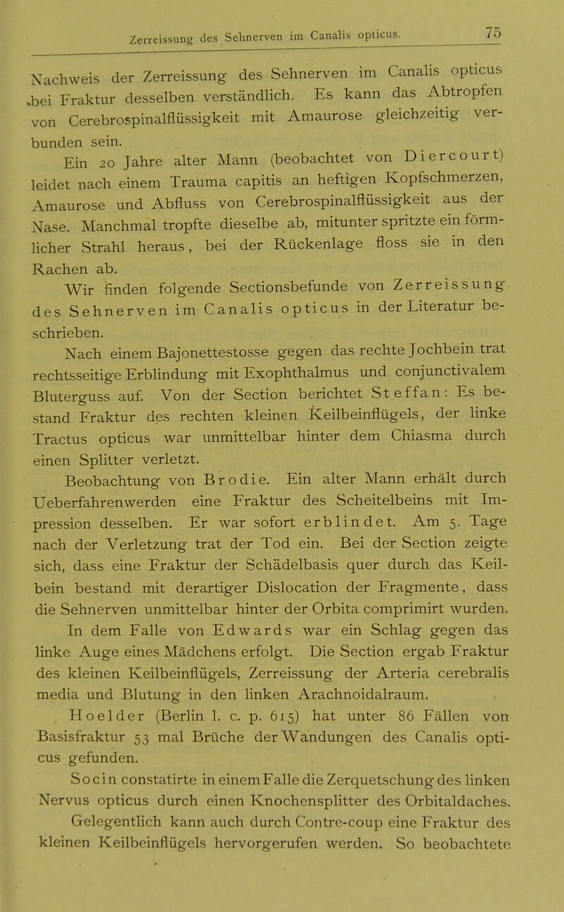 Zerreissung des Sehnerven im Canalis opticus. Nachweis der Zerreissung des Sehnerven im Ccanahs opticus .bei Fraktur desselben verständlich. Es kann das Abtropfen von Cerebrospinalflüssigkeit mit Amaurose gleichzeitig ver- bunden sein. Ein 20 Jahre alter Mann (beobachtet von Diercourt) leidet nach einem Trauma capitis an heftigen Kopfschmerzen, Amaurose und Abfluss von Cerebrospinalflüssigkeit aus der Nase. Manchmal tropfte dieselbe ab, mitunter spritzte ein förm- licher Strahl heraus, bei der Rückenlage floss sie in den Rachen ab. Wir finden folgende Sectionsbefunde von Zerreissung des Sehnerven im Canalis opticus in der Literatur be- schrieben. Nach einem Bajonettestosse gegen das rechte Jochbein trat rechtsseitige Erblindung mit Exophthalmus und conjunctivalem Bluterguss auf Von der Section berichtet Steffan: Es be- stand Fraktur des rechten kleinen Keilbeinflügels, der linke Tractus opticus war unmittelbar hinter dem Chiasma durch einen Splitter verletzt. Beobachtung von Brodie. Ein alter Mann erhält durch Ueberfahrenwerden eine Fraktur des Scheitelbeins mit Im- pression desselben. Er war sofort erblindet. Am 5. Tage nach der Verletzung trat der Tod ein. Bei der Section zeigte sich, dass eine Fraktur der Schädelbasis quer durch das Keil- bein bestand mit derartiger Dislocation der Fragmente, dass die Sehnerven unmittelbar hinter der Orbita comprimirt wurden. In dem Falle von Edwards war ein Schlag gegen das linke Auge eines Mädchens erfolgt. Die Section ergab Fraktur des kleinen Keilbeinflügels, Zerreissung der Arteria cerebralis media und Blutung in den linken Arachnoidalraum. Ho eider (Berlin 1. c. p. 615) hat unter 86 Fällen von Basisfraktur 53 mal Brüche der Wandungen des Canalis opti- cus gefunden. So ein constatirte in einem Falle die Zerquetschung des linken Nervus opticus durch einen Knochensplitter des Orbitaldaches. Gelegentlich kann auch durch Contre-coup eine Fraktur des kleinen Keilbeinflügels hervorgerufen werden. So beobachtete