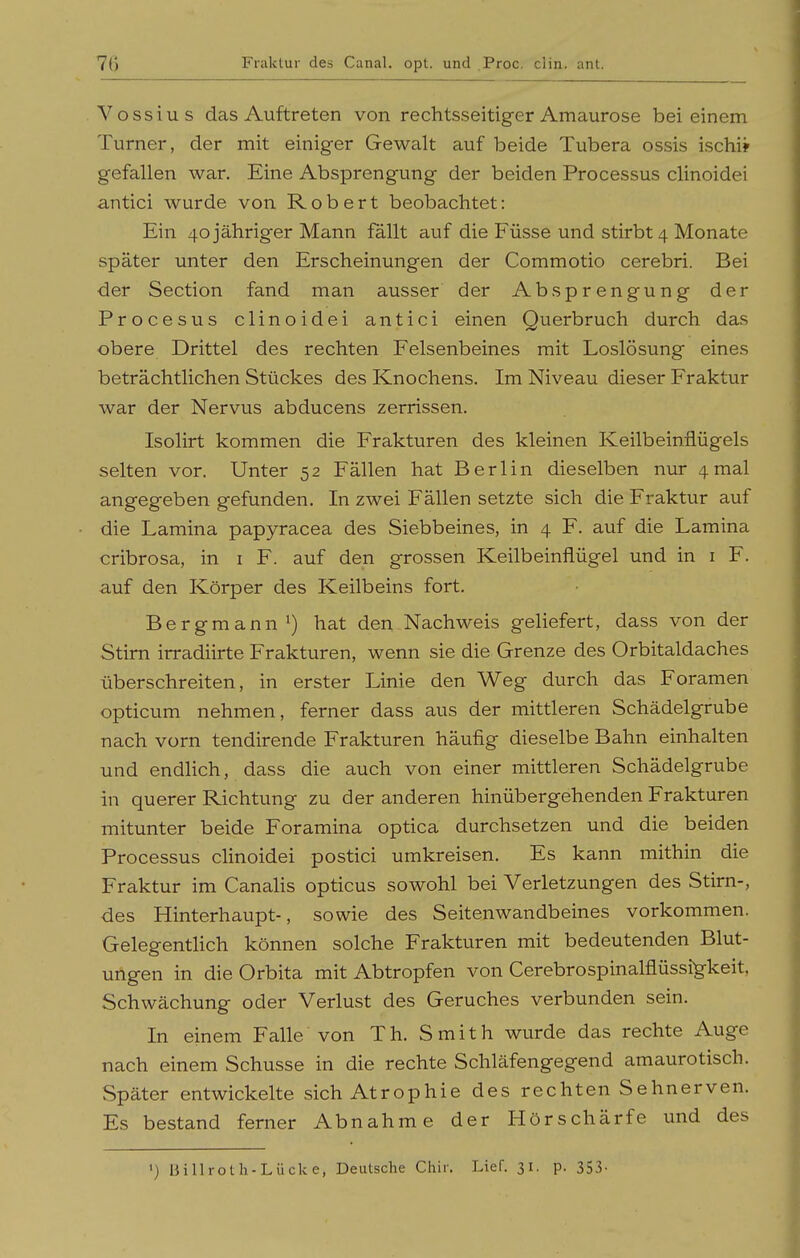 Fraktur des Canal. opt. und .Proc. clin. ant. Vossius das Auftreten von rechtsseitiger Amaurose bei einem Turner, der mit einiger Gewalt auf beide Tubera ossis ischi? gefallen war. Eine Absprengung der beiden Processus clinoidei antici wurde von Robert beobachtet: Ein 40 jähriger Mann fallt auf die Füsse und stirbt 4 Monate später unter den Erscheinungen der Commotio cerebri. Bei der Section fand man ausser der Absprengung der Procesus clinoidei antici einen Querbruch durch das obere Drittel des rechten Felsenbeines mit Loslösung eines beträchtlichen Stückes des Knochens. Im Niveau dieser Fraktur war der Nervus abducens zerrissen. Isolirt kommen die Frakturen des kleinen Keilbeinflügels selten vor. Unter 52 Fällen hat Berlin dieselben nur 4mal angegeben gefunden. In zwei Fällen setzte sich die Fraktur auf die Lamina papyracea des Siebbeines, in 4 F. auf die Lamina cribrosa, in i F. auf den grossen Keilbeinflügel und in i F. auf den Körper des Keilbeins fort. Bergmann') hat den Nachweis geliefert, dass von der Stirn irradiirte Frakturen, wenn sie die Grenze des Orbitaldaches überschreiten, in erster Linie den Weg durch das Foramen opticum nehmen, ferner dass aus der mittleren Schädelgrube nach vorn tendirende Frakturen häufig dieselbe Bahn einhalten und endhch, dass die auch von einer mittleren Schädelgrube in querer Richtung zu der anderen hinübergehenden Frakturen mitunter beide Foramina optica durchsetzen und die beiden Processus clinoidei postici umkreisen. Es kann mithin die Fraktur im Canahs opticus sowohl bei Verletzungen des Stirn-, des Hinterhaupt-, sowie des Seitenwandbeines vorkommen. GelegentHch können solche Frakturen mit bedeutenden Blut- ungen in die Orbita mit Abtropfen von Cerebrospinalflüssig-keit, Schwächung oder Verlust des Geruches verbunden sein. In einem Falle von Th. Smith wurde das rechte Auge nach einem Schusse in die rechte Schläfengegend amaurotisch. Später entwickelte sich Atrophie des rechten Sehnerven. Es bestand ferner Abnahme der Hörschärfe und des >) Billrotli-Lücke, Deutsche Chir. Lief. 31. p. 353-