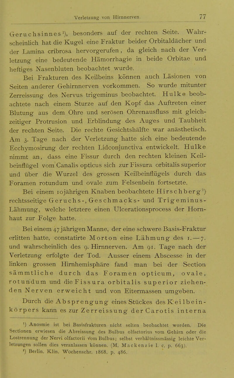 Geruchsinnes'), besonders auf der rechten Seite. Wahr- scheinlich hat die Kugel eine Fraktur beider Orbitaldächer und der Lamina cribrosa hervorgerufen, da gleich nach der Ver- letzung eine bedeutende Hämorrhagie in beide Orbitae und heftiges Nasenbluten beobachtet wurde. Bei Frakturen des Keilbeins können auch Läsionen von Seiten anderer Gehirnnerven vorkommen. So wurde mitunter Zerreissung des Nervus trigeminus beobachtet. Hulke beob- achtete nach einem Sturze auf den Kopf das Auftreten einer Blutung aus dem Ohre und serösen Ohrenausfluss mit gleich- zeitiger Protrusion und Erblindung des Auges und Taubheit der rechten Seite. Die rechte Gesichtshälfte war anästhetisch. Am 3. Tage nach der Verletzung hatte sich eine bedeutende Ecchymosirung der rechten Lidconjunctiva entwickelt. Hulke nimmt an, dass eine Fissur durch den rechten kleinen Keil- beinflügel vom Canalis opticus sich zurFissura orbitalis superior und über die Wurzel des grossen Keilbeinflügels durch das Foramen rotundum und ovale zum Felsenbein fortsetzte. Bei einem 10jährigen Knaben beobachtete Hirschberg-) rechtsseitige Geruchs-, Ges chmacks- und Trigeminus- Lähmung, welche letztere einen Ulcerationsprocess der Horn- haut zur Folge hatte. Bei einem 47 jährigen Manne, der eine schwere Basis-Fraktur erlitten hatte, constatirte Morton eine Lähmung des i. — 7. und wahrscheinlich des g. Hirnnerven. Am 91. Tage nach der Verletzung erfolgte der Tod. Ausser einem Abscesse in der linken grossen Himhemisphäre fand man bei der Section sämmtliche durch das Foramen opticum, ovale, rotundum und dieFissura orbitalis superior ziehen- den Nerven erweicht und von Eitermassen umgeben. Durch die Absprengung eines Stückes desKeilbein- kö rpers kann es zur Zerreissung der Carotis interna ') Anosmie ist bei Basisfrakturen nicht selten beobachtet worden. Die Sectionen erwiesen die Abreissung des Bulbus olfactorius vom Gehirn oder die Lostrennung der Nervi olfactorii Vom Bulbus; selbst verhältnissmässig leichte Ver- letzungen sollen dies veranlassen können. (M. Mackenzie 1. c. p. 663). ') Berlin. Klin. Wochenschr. 1868. p. 486.