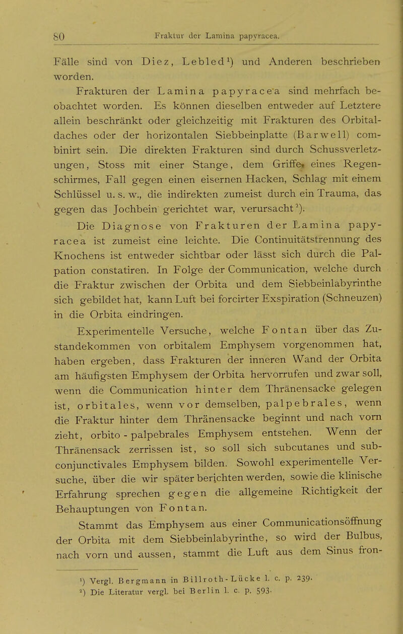 so Fälle sind von Diez, Lebled ^) und Anderen beschrieben worden. Frakturen der Lamina papyracea sind mehrfach be- obachtet worden. Es können dieselben entweder auf Letztere allein beschränkt oder gleichzeitig mit Frakturen des Orbital- daches oder der horizontalen Siebbeinplatte (Barwell) com- binirt sein. Die direkten Frakturen sind durch Schussverletz- ungen, Stoss mit einer Stange, dem Griffe» eines Regen- schirmes, Fall gegen einen eisernen Hacken, Schlag mit einem Schlüssel u. s. w., die indirekten zumeist durch ein Trauma, das gegen das Jochbein gerichtet war, verursacht). Die Diagnose von Frakturen der Lamina papy- racea ist zumeist eine leichte. Die Continuitätstrennung des Knochens ist entweder sichtbar oder lässt sich durch die Pal- pation constatiren. In Folge der Communication, welche durch die Fraktur zwischen der Orbita und dem Siebbeinlabyrinthe sich gebildet hat, kann Luft bei forcirter Exspiration (Schneuzen) in die Orbita eindringen. Experimentelle Versuche, welche Font an über das Zu- standekommen von orbitalem Emphysem vorgenommen hat, haben ergeben, dass Frakturen der inneren Wand der Orbita am häufigsten Emphysem der Orbita hervorrufen und zwar soll, wenn die Communication hinter dem Thränensacke gelegen ist, orbitales, wenn vor demselben, palpebrales, wenn die Fraktur hinter dem Thränensacke beginnt und nach vom zieht, orbito - palpebrales Emphysem entstehen. Wenn der Thränensack zerrissen ist, so soll sich subcutanes und sub- conjunctivales Emphysem bilden. Sowohl experimentelle Ver- suche, über die wir später berichten werden, sowie die klinische Erfahrung sprechen gegen die allgemeine Richtigkeit der Behauptungen von Font an. Stammt das Emphysem aus einer Communicationsöffnung der Orbita mit dem Siebbeinlabyrinthe, so wird der Bulbus, nach vorn und aussen, stammt die Luft aus dem Sinus fron- ') Vergl. Bergmann in Billroth-Lücke 1. c. p. 239. ^) Die Literatur vergl. bei Berlin 1. c. p. 593-