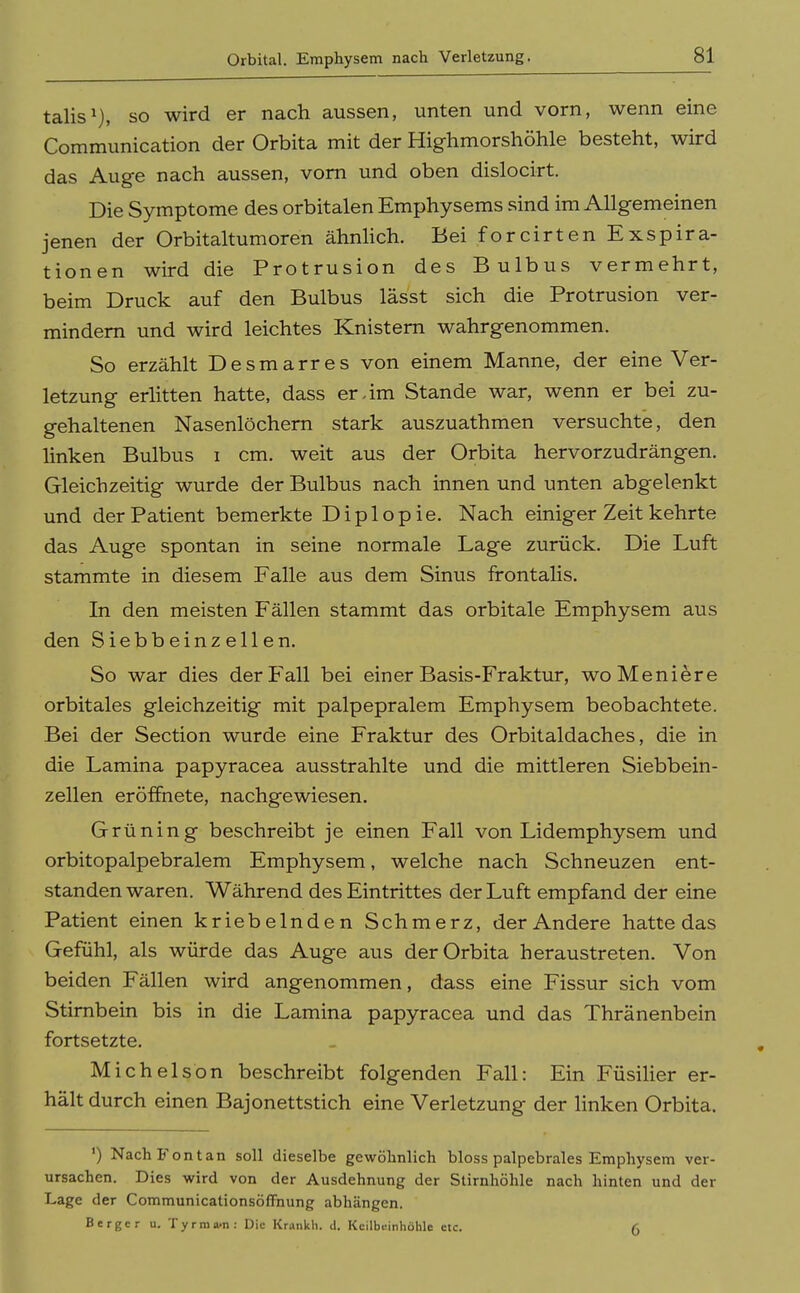 Orbital. Emphysem nach Verletzung. talis^), so wird er nach aussen, unten und vorn, wenn eine Communication der Orbita mit der Highmorshöhle besteht, wird das Auge nach aussen, vom und oben dislocirt. Die Symptome des orbitalen Emphysems sind im Allgemeinen jenen der Orbitaltumoren ähnlich. Bei forcirten Exspira- tionen wird die Protrusion des Bulbus vermehrt, beim Druck auf den Bulbus lässt sich die Protrusion ver- mindern und wird leichtes Knistern wahrgenommen. So erzählt Desmarres von einem Manne, der eine Ver- letzung erlitten hatte, dass er-im Stande war, wenn er bei zu- gehaltenen Nasenlöchern stark auszuathmen versuchte, den linken Bulbus i cm. weit aus der Orbita hervorzudrängen. Gleichzeitig wurde der Bulbus nach innen und unten abgelenkt und der Patient bemerkte Diplopie. Nach einiger Zeit kehrte das Auge spontan in seine normale Lage zurück. Die Luft stammte in diesem Falle aus dem Sinus frontalis. In den meisten Fällen stammt das orbitale Emphysem aus den Siebbeinzellen. So war dies der Fall bei einer Basis-Fraktur, woMeniere orbitales gleichzeitig mit palpepralem Emphysem beobachtete. Bei der Section wurde eine Fraktur des Orbitaldaches, die in die Lamina papyracea ausstrahlte und die mittleren Siebbein- zellen eröffnete, nachgewiesen. Grüning beschreibt je einen Fall von Lidemphysem und orbitopalpebralem Emphysem, welche nach Schneuzen ent- standen waren. Während des Eintrittes der Luft empfand der eine Patient einen kriebelnden Schmerz, der Andere hatte das Gefühl, als würde das Auge aus der Orbita heraustreten. Von beiden Fällen wird angenommen, dass eine Fissur sich vom Stirnbein bis in die Lamina papyracea und das Thränenbein fortsetzte. Michelsbn beschreibt folgenden Fall: Ein Füsilier er- hält durch einen Bajonettstich eine Verletzung der linken Orbita. ') Nach Font an soll dieselbe gewöhnlich bloss palpebrales Emphysem ver- ursachen. Dies wird von der Ausdehnung der Stirnhöhle nach hinten und der Lage der Communicationsöffnung abhängen. Berger u. Tyrma.n : Die Krankh. d. Keilbeinhöhle etc. ß