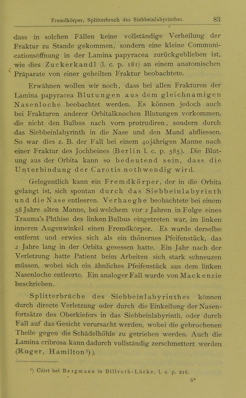 dass in solchen Fällen keine vollständige Verheilung- der Fraktur zu Stande gekommen, sondern eine kleine Communi- cationsöfFnung in der Lamina papyracea zurückgeblieben ist, wie dies Zuckerkandl (1. c. p. i8i) an einem anatomischen Präparate von einer geheilten Fraktur beobachtete. Erwähnen wollen wir noch, dass bei allen Frakturen der Lamina papyracea Blutungen aus dem gleichnamigen Nasenloche beobachtet werden. Es können jedoch auch bei Frakturen anderer Orbitalknochen Blutungen vorkommen, •die nicht den Bulbus nach vorn protrudiren, sondern durch •das Siebbeinlabyrinth in die Nase und den Mund abfliessen. So war dies z. B. der Fall bei einem 40jährigen Manne nach einer Fraktur des Jochbeines (Berlin 1. c. p. 585). Die Blut- ung aus der Orbita kann so bedeutend sein, dass die Unterbindung der Carotis nothwendig wird. Gelegentlich kann ein Fremdkörper, der in die Orbita gelangt ist, sich spontan durch das Siebbeinlabyrinth und die Nase entleeren. Verhaeghe beobachtete bei einem .58 Jahre alten Manne, bei welchem vor 2 Jahren in Folge eines Trauma's Phthise des linken Bulbus eingetreten war, im linken inneren Augenwinkel einen Fremdkörper. Es wurde derselbe entfernt und erwies sich als ein thönemes Pfeifenstück, das 2 Jahre lang in der Orbita gesessen hatte. Ein Jahr nach der Verletzung hatte Patient beim Arbeiten sich stark schneuzen müssen, wobei sich ein ähnUches Pfeifenstück aus dem linken Nasenloche entleerte. Ein analoger Fall wurde von Mackenzie beschrieben. Splitterbrüche des Siebbeinlabyrinthes können durch directe Verletzung oder durch die Einkeilung der Nasen- fortsätze des Oberkiefers in das Siebbeinlabyrinth, oder durch Fall auf das Gesicht verursacht werden, wobei die gebrochenen Theile gegen die Schädelhöhle zu getrieben werden. Auch die Lamina cribrosa kann dadurch vollständig zerschmettert werden (Roger, Hamilton >)). ') Citirt bei Bergmann in Bill r o t h - Lii c k c. 1. c. p. 216. 6*