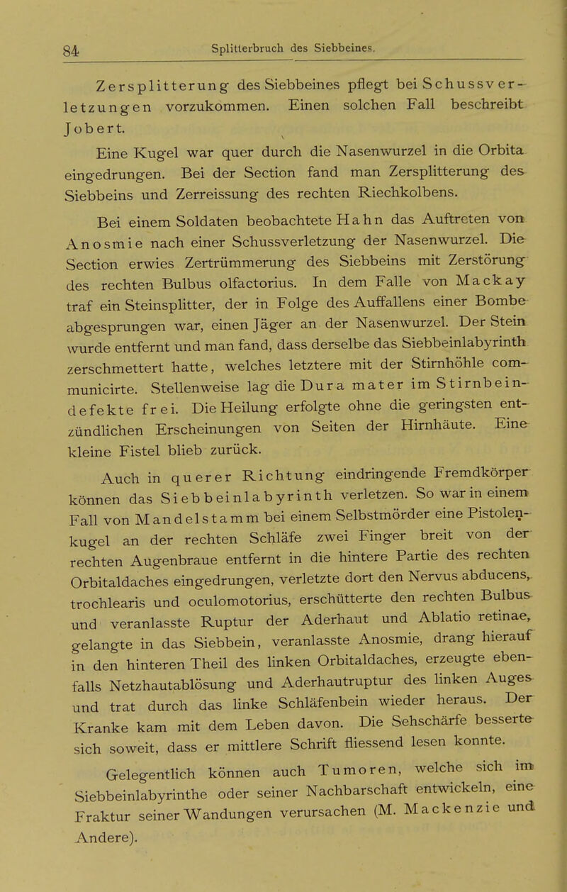 Zersplitterung des Siebbeines pflegt bei Schussv er- letzung-en vorzukommen. Einen solchen Fall beschreibt T ü b e r t. Eine Kugel war quer durch die Nasenwurzel in die Orbita eingedrungen. Bei der Section fand man Zersplitterung des Siebbeins und Zerreissung des rechten Riechkolbens. Bei einem Soldaten beobachtete H a h n das Auftreten von Anosmie nach einer Schussverletzung der Nasenwurzel. Die Section erwies Zertrümmerung des Siebbeins mit Zerstörung des rechten Bulbus olfactorius. In dem Falle von Mackay traf ein Steinsplitter, der in Folge des Auffallens einer Bombe abgesprungen war, einen Jäger an der Nasenwurzel. Der Stein wurde entfernt und man fand, dass derselbe das Siebbeinlabyrinth zerschmettert hatte, welches letztere mit der Stirnhöhle com- municirte. Stellenweise lag die Dura mater im Stirnbein- defekte frei. Die Heilung erfolgte ohne die geringsten ent-^ zündUchen Erscheinungen von Seiten der Hirnhäute. Eine kleine Fistel blieb zurück. Auch in querer Richtung eindringende Fremdkörper können das Siebbeinlabyrinth verletzen. So warin einem Fall von Mandelstamm bei einem Selbstmörder eine Pistolen- kugel an der rechten Schläfe zwei Finger breit von der rechten Augenbraue entfernt in die hintere Partie des rechten Orbitaldaches eingedrungen, verletzte dort den Nervus abducens, trochlearis und oculomotorius, erschütterte den rechten Bulbus- und veranlasste Ruptur der Aderhaut und Ablatio retinae, gelangte in das Siebbein, veranlasste Anosmie, drang hierauf in den hinteren Theil des linken Orbitaldaches, erzeugte eben- falls Netzhautablösung und Aderhautruptur des linken Auges und trat durch das linke Schläfenbein wieder heraus. Der Kranke kam mit dem Leben davon. Die Sehschärfe besserte sich soweit, dass er mittlere Schrift fliessend lesen konnte. Gelegentlich können auch Tumoren, welche sich im Siebbeinlabyrinthe oder seiner Nachbarschaft entwickeln, eme Fraktur seiner Wandungen verursachen (M. Macke nzie und Andere).