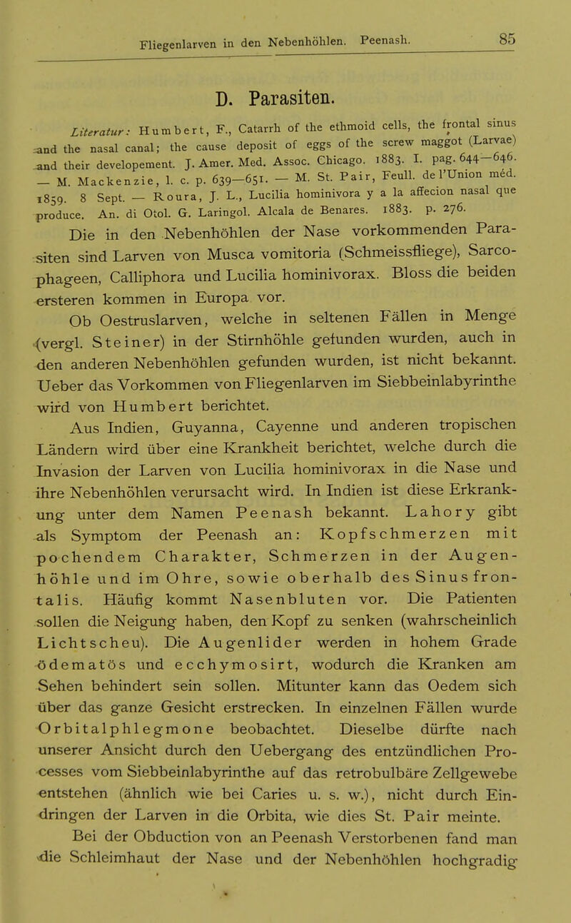 Fliegenlarven in den Nebenhöhlen. Peenash. D. Parasiten. Literatur: Humbert, F., Catarrh of the ethmoid cells, the frontal sinus ^nd the nasal canal; the cause deposit of eggs of the screw maggot (Larvae) _and their developement. J. Amer. Med. Assoc. Chicago. 1883. I. pag. 644-646. _ M. Mackenzie, 1. c. p. 639-651. - M. St. Pair, Feull. de l'Union med. 1859. 8 Sept. - Roura, J. L., Lucilia hominivora y a la affecion nasal que produce. An. di Otol. G. Laringol. Alcala de Benares. 1883. p. 276. Die in den Nebenhöhlen der Nase vorkommenden Para- siten sind Larven von Musca vomitoria (Schmeissfliege), Sarco- phageen, CaUiphora und Lucilia hominivorax. Bloss die beiden ersteren kommen in Europa vor. Ob Oestruslarven, welche in seltenen Fällen in Menge .(vergl. Steiner) in der Stirnhöhle gefunden wurden, auch in den anderen Nebenhöhlen gefunden wurden, ist nicht bekannt. Ueber das Vorkommen von FUegenlarven im Siebbeinlabyrinthe wird von Humbert berichtet. Aus Indien, Guyanna, Cayenne und anderen tropischen Ländern wird über eine Krankheit berichtet, welche durch die Invasion der Larven von LuciHa hominivorax in die Nase und ihre Nebenhöhlen verursacht wird. In Indien ist diese Erkrank- ung unter dem Namen Peenash bekannt. Lahory gibt als Symptom der Peenash an: Kopfschmerzen mit pochendem Charakter, Schmerzen in der Augen- höhle und im Ohre, sowie oberhalb des Sinus fron- talis. Häufig kommt Nasenbluten vor. Die Patienten sollen die Neigung haben, den Kopf zu senken (wahrscheinlich Lichtscheu). Die Augenlider werden in hohem Grade ödematös und ecchymosirt, wodurch die Kranken am Sehen behindert sein sollen. Mitunter kann das Oedem sich über das ganze Gesicht erstrecken. In einzelnen Fällen wurde Orbitalphlegmone beobachtet. Dieselbe dürfte nach unserer Ansicht durch den Uebergang des entzündlichen Pro- cesses vom Siebbeinlabyrinthe auf das retrobulbäre Zellgewebe entstehen (ähnlich wie bei Caries u. s. w.), nicht durch Ein- dringen der Larven in die Orbita, wie dies St. Pair meinte. Bei der Obduction von an Peenash Verstorbenen fand man die Schleimhaut der Nase und der Nebenhöhlen hochgradig