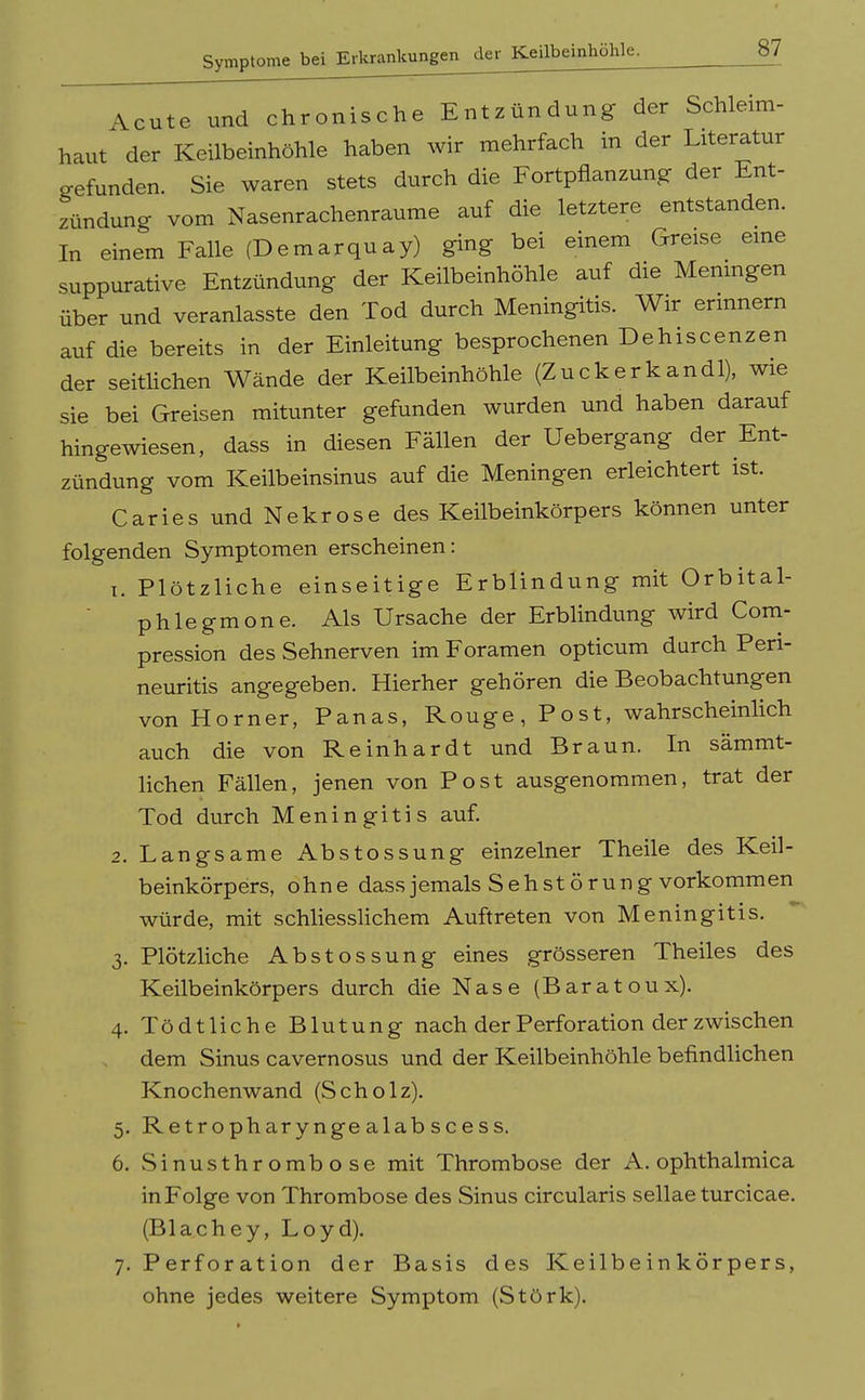 Acute und chronische Entzündung der Schleim- haut der Keilbeinhöhle haben wir mehrfach in der Literatur gefunden. Sie waren stets durch die Fortpflanzung der Ent- zündung vom Nasenrachenräume auf die letztere entstanden. In einem Falle (Demarquay) ging bei einem Greise eine suppurative Entzündung der Keilbeinhöhle auf die Menmgen über und veranlasste den Tod durch Meningitis. Wir erinnern auf die bereits in der Einleitung besprochenen Dehiscenzen der seitlichen Wände der Keilbeinhöhle (Zuckerkandl), wie sie bei Greisen mitunter gefunden wurden und haben darauf hingewiesen, dass in diesen Fällen der Uebergang der Ent- zündung vom Keilbeinsinus auf die Meningen erleichtert ist. Caries und Nekrose des Keilbeinkörpers können unter folgenden Symptomen erscheinen: 1. Plötzliche einseitige Erblindung mit Orbital- phlegmone. Als Ursache der Erblindung wird Com- pression des Sehnerven im Foramen opticum durch Peri- neuritis angegeben. Hierher gehören die Beobachtungen von Horner, Panas, Rouge, Post, wahrscheinlich auch die von Reinhardt und Braun. In sämmt- lichen Fällen, jenen von Post ausgenommen, trat der Tod durch Meningitis auf. 2. Langsame Abstossung einzelner Theile des Keil- beinkörpers, ohne dass jemals Seh Störung vorkommen würde, mit schliesslichem Auftreten von Meningitis. 3. Plötzliche Abstossung eines grösseren Theiles des Keilbeinkörpers durch die Nase (Baratoux). 4. Tödtliche Blutung nach der Perforation der zwischen dem Sinus cavernosus und der Keilbeinhöhle befindlichen Knochenwand (Scholz). 5. Retropharynge alab scess. 6. Sinusthrombose mit Thrombose der A. ophthalmica in Folge von Thrombose des Sinus circularis sellae turcicae. (Blachey, Loyd). 7. Perforation der Basis des Keilbe in kör pers, ohne jedes weitere Symptom (Störk).