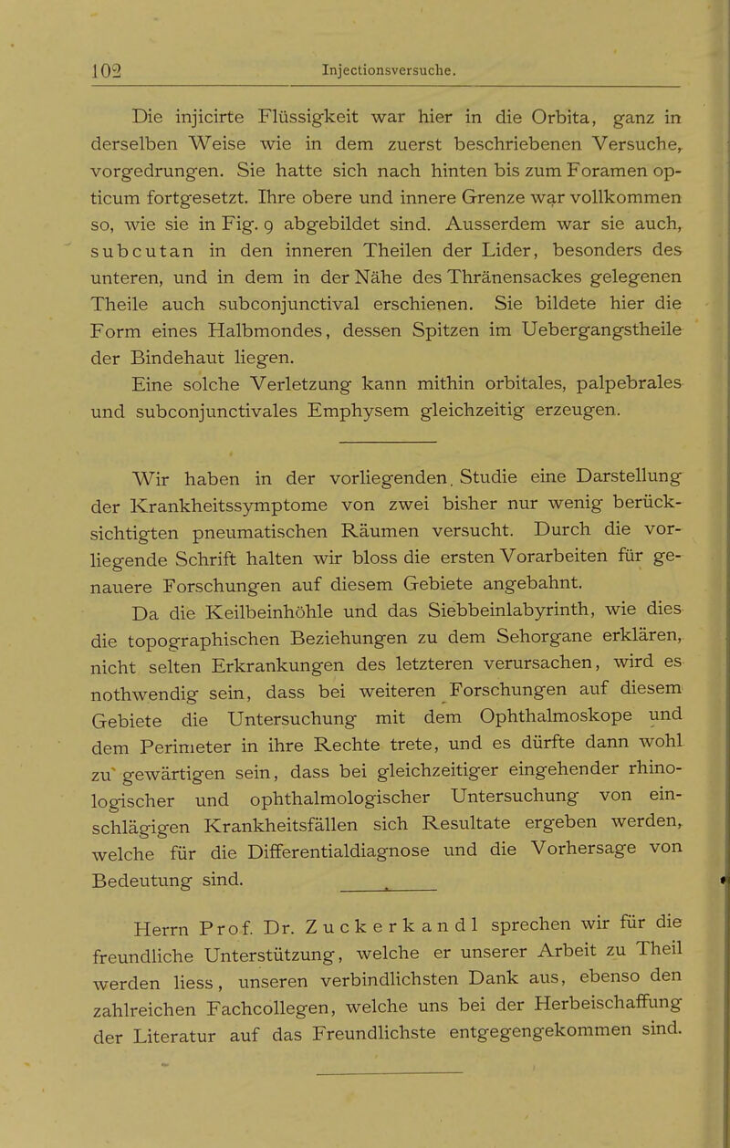Die injicirte Flüssigkeit war hier in die Orbita, ganz in derselben Weise wie in dem zuerst beschriebenen Versuche, vorgedrungen. Sie hatte sich nach hinten bis zum Foramen op- ticum fortgesetzt. Ihre obere und innere Grenze war vollkommen so, wie sie in Fig. g abgebildet sind. Ausserdem war sie auch, subcutan in den inneren Theilen der Lider, besonders des unteren, und in dem in der Nähe des Thränensackes gelegenen Theile auch subconjunctival erschienen. Sie bildete hier die Form eines Halbmondes, dessen Spitzen im Uebergangstheile der Bindehaut liegen. Eine solche Verletzung kann mithin orbitales, palpebrales und subconjunctivales Emphysem gleichzeitig erzeugen. Wir haben in der vorHegenden. Studie eine Darstellung der Krankheitssymptome von zwei bisher nur wenig berück- sichtigten pneumatischen Räumen versucht. Durch die vor- Hegende Schrift halten wir bloss die ersten Vorarbeiten für ge- nauere Forschungen auf diesem Gebiete angebahnt. Da die Keilbeinhöhle und das Siebbeinlabyrinth, wie dies die topographischen Beziehungen zu dem Sehorgane erklären, nicht selten Erkrankungen des letzteren verursachen, wird es nothwendig sein, dass bei weiteren Forschungen auf diesem Gebiete die Untersuchung mit dem Ophthalmoskope und dem Perimeter in ihre Rechte trete, und es dürfte dann wohl zu gewärtigen sein, dass bei gleichzeitiger eingehender rhino- logischer und ophthalmologischer Untersuchung von ein- schlägigen Krankheitsfällen sich Resultate ergeben werden, welche für die Differentialdiagnose und die Vorhersage von Bedeutung sind. . Herrn Prof. Dr. Z u c k e r k a n d 1 sprechen wir für die freundUche Unterstützung, welche er unserer Arbeit zu Theil werden Hess, unseren verbindlichsten Dank aus, ebenso den zahlreichen Fachcollegen, welche uns bei der Herbeischaflfung der Literatur auf das Freundlichste entgegengekommen sind.