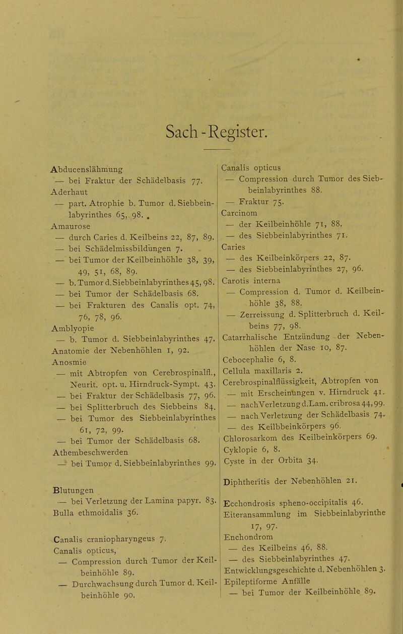 Sach-Register. Abducenslälimung — bei Fraktur der Schädelbasis 77. Aderhaut — part. Atrophie b. Tumor d. Siebbein- labyrinthes 65, 98. . Amaurose — durch Caries d. Keilbeins 23, 87, 89. — bei Schädelmissbildungen 7. — bei Tumor der Keilbeinhöhle 38, 39, 49, 51, 68, 89. — b. Tumor d.Siebbeinlabyrinthes 45, 98. — bei Tumor der Schädelbasis 68. — bei Frakturen des Canalis opt. 74, 76, 78, 96. Amblyopie — b. Tumor d. Siebbeinlabyrinthes 47. Anatomie der Nebenhöhlen l, 92. Anosmie — mit Abtropfen von Cerebrospinalfl,, Neurit. opt. u. Hirndruck-Sympt. 43. — bei Fraktur der Schädelbasis 77, 96. — bei Splitterbruch des Siebbeins 84. — bei Tumor des Siebbeinlabyrinthes 61, 73, 99. — bei Tumor der Schädelbasis 68. Atbembeschwerden — bei Tumor d. Siebbeinlabyrinthes 99. Blutungen — bei Verletzung der Lamina papyr. 83. Bulla ethmoidalis 36. Canalis craniopharyngeus 7. Canalis opticus, — Compression durch Tumor der Keil- beinhöhle 89. — Durchwachsung durch Tumor d. Keil- beinhöhle 90. Canalis opticus — Compression durch Tumor des Sieb- beinlabyrinthes 88. — Fraktur 75. Carcinom — der Keilbeinhöhle 71, 88. — des Siebbeinlabyrinthes 71. Caries — des Keilbeinkörpers 22, 87. — des Siebbeinlabyrinthes 27, 96. Carotis interna — Compression d. Tumor d. Keilbein- höhle 38, 88. — Zerreissung d. Splitterbruch d. Keil- beins 77, 98. Catarrhalische Entzündung der Neben- höhlen der Nase 10, 87. Cebocephalie 6, 8. Cellula maxillaris 2. Cerebrospinalflüssigkeit, Abtropfen von mit Erscheinüngen v. Hirndruck 41. — nachVerletzung d.Lam. cribrosa 44,99. nach Verletzung der Schädelbasis 74, — des Keilbbeinkörpers 96. Chlorosarkom des Keilbeinkörpers 69. Cyklopie 6, 8. Cyste in der Orbita 34. Diphthefitis der Nebenhöhlen 21. Ecchondrosis spheno-occipitalis 46. Eiteransammlung im Siebbeinlabyrinthe 17) 97- Enchondrom — des Keilbeins 46, 88. — des Siebbeinlabyrinthes 47. Entwicklungsgeschichte d. Nebenhöhlen 3. Epileptiforme Anfälle — bei Tumor der Keilbeinhöhle 89.