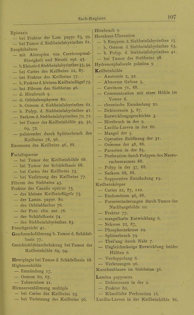 Epistaxis — bei Fraktur der Lara, papyr. 83, 99- — bei Tumor d. Siebbeinlabyrinthes 6r. Exophthalmus — mit Abtropfen von Cerebrospinal- flüssigkeit und Neurit. opt. 43. — b.Ektasied.Siebbeinlabyrinthes 33,34- — bei Caries des Keilbeins 22, 87. — bei Fraktur des Keilbeins 77. — b. Fraktur d. kleinen Keilbeinflügel 75. — bei Fibrom des Siebbeins 46. — d. Hirnbruch 9. — d. Orbitalemphysem 80. — b. Osteom d. Siebbeinlabyrinthes 61. b. Polyp, d. Siebbeinlabyrinthes 41. — Sarkom d. Siebbeinlabyrinthes 70, 72. — bei Tumor der Keilbeinhöhle 49, 52, 69, 72- — pulsirender durch Splitterbruch des Keilbeins 78, 96. Exostosen des Keilbeins 46, 88. Facialisparese — bei Tumor der Keilbeinhöhle 68. — bei Tumor der Schädelbasis 68. — bei Caries des Keilbeins 23. '— bei Verletzung des Keilbeins 77. Fibrom des Siebbeins 45. Fraktur des Canalis opticus 75. — des kleinen Keilbeinflügels 75. — der Lamin. papyr. 80. — des Orbitaldaches 76. — der Proc. clin. ant. 76. — der Schädelbasis 74. — des Siebbeinlabyrinthes 83. Froschgesicht 41. Geschmackslähmung b. Tumor d. Schädel- basis 77. Gesichtsfeldeinschränkung bei Tumor der Keilbeinhöhle 69, 94. Hemiplegie bei Tumor d. Schädelbasis 68. Highmorshöhle — Entzündung 17. — Osteom 60, 67, — Tuberculose 21. Hirnnervenlähmung multiple — bei Caries des Keilbeins 23. — bei Verletzung des Keilbeins 96. Hirnbruch 9 Hornhaut-Ulceration — b. Empyem d. Siebbeinlabyrinthes 15. — b. Osteom d. Siebbeinlabyrinthes 63. b. Polyp, d. Siebbeinlabyrinthes 41. — bei Tumor des Siebbeins 98. Hydrencephalocele palatina 9 Keilbeinhöhle — Anatomie 2, 92. — Abnorme Grösse 5. — Carcinom 71, 88. — Communication mit einer Höhle im Vomer 6. — chronische Entzündung 20. — Dehiscenzen 3, 87. — Entwicklungsgeschichte 3. — Hirnbruch in der 9. — Lucilia-Larven in der 86. — Mangel der 5. — Operative Eröffnung der 31. — Osteome der 48, 88. — Parasiten in der 85. — Perforation durch Polypen des Nasen- rachenraumes 88. — Polyp in der 37, 88. — Sarkom 68, 88. — Suppurative Entzündung 19. Keilbeinkörper — Caries 22, 87, lio. — Enchondrom 46, 88. — Formveränderungen durch Tumor der Nachbargebilde 10. — Fraktur 77. — mangelhafte Entwicklung 6. — Nekrose 22, 87. — Phosphornekrose 29. — Splitterbruch 79. — Thei'ung durch Naht 7. — Ungleichmässige Entwicklung beider Hälften 6. — Verdoppelung 6. — Verletzungen 96. Knochenblasen im Siebbeine 36. Lamina papyracea — Dehiscenzen in der 2. — Fraktur 80. — Künstliche Perforation 16. Lucilia-Larven in der Keilbeinhöhle 86.