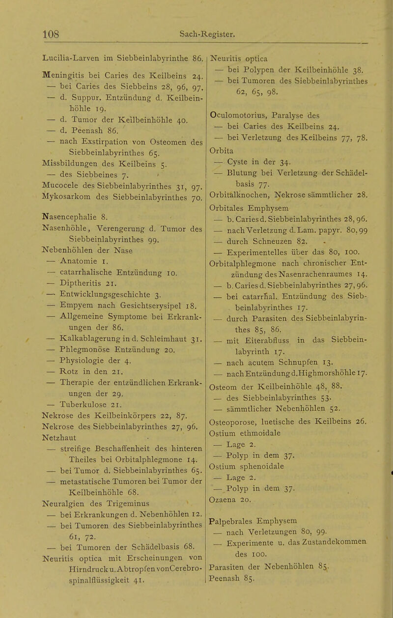 Lucilia-Larven im Siebbeinlabyrintlie 86. Meningitis bei Caries des Keilbeins 24. — bei Caries des Siebbeins 28, 96, 97. — d. Suppur. Entzündung d. Keilbein- höhle 19. — d. Tumor der Keilbeinhöhle 40. — d. Peenash 86. — nach Exstirpation von Osteomen des Siebbeinlabyrinthes 65. Missbildungen des Keilbeins 5. — des Siebbeines 7. Mucocele des Siebbeinlabyrinthes 31, 97. Mykosarkom des Siebbeinlabyrinthes 70. Nasencephalie 8. Nasenhöhle, Verengerung d. Tumor des Siebbeinlabyrinthes 99. Nebenhöhlen der Nase — Anatomie i. — catarrhalische Entzündung 10. — Diptlieritis 21. — Entwicklungsgeschichte 3. — Empyem nach Gesichtserysipel 18. — Allgemeine Symptome bei Erkrank- ungen der 86. — Kalkablagerung in d. Schleimhaut 31. — Phlegmonöse Entzündung 20. — Physiologie der 4. — Rotz in den 21, — Therapie der entzündlichen Erkrank- ungen der 29. — Tuberkulose 21. Nekrose des Keilbeinkörpers 22, 87. Nekrose des Siebbeinlabyrinthes 27, 96. Netzhaut — streifige Beschaffenheit des hinteren Theiles bei Orbitalphlegmone 14. — bei Tumor d. Siebbeinlabyrinthes 65. — metastatische Tumoren bei Tumor der Keilbeinhöhle 68. Neuralgien des Trigeminus — bei Erkrankungen d. Nebenhöhlen 12. — bei Tumoren des Siebbeinlabyrinthes 6r, 72. — bei Tumoren der Schädelbasis 68. Neuritis optica mit Erscheinungen von Hirndrucku, Abtropfen vonCerebro- spinalflüssigkeit 41. Neuritis optica — bei Polypen der Keilbeinhöhle 38. — bei Tumoren des Siebbeinlabyrinthes 62, 65, 98. Oculomotorius, Paralyse des — bei Caries des Keilbeins 24. — bei Verletzung des Keilbeins 77, 78. Orbita — Cyste in der 34. — Blutung bei Verletzung der Schädel- basis 77. Orbitalknochen, Nekrose sämmtlicher 28. Orbitales Emphysem — b. Caries d. Siebbeinlabyrinthes 28,96. — nach Verletzung d.Lam. papyr. 80,99 — durch Schneuzen 82. — Experimentelles über das 80, 100. Orbitalphlegmone nach chronischer Ent- zündung des Nasenrachenraumes 14. — b. Caries d. Siebbeinlabyrinthes 27,96. — bei catarrhal. Entzündung des Sieb- beinlabyrinthes 17. — durch Parasiten des Siebbeinlabyrin- thes 85, 86. — mit Eiterabfluss in das Siebbein- labyrinth 17. — nach acutem Schnupfen 13. — nach Entzündung d.Highmorshöhle 17. Osteom der Keilbeinhöhle 48, 88. — des Siebbeinlabyrinthes 53. — sämmtlicher Nebenhöhlen 52. Osteoporose, luetische des Keilbeins 26. Ostium ethmoidale — Lage 2. — Polyp in dem 37. Ostium sphenoidale — Lage 2. — Polyp in dem 37. Ozaena 20. Palpebrales Emphysem — nach Verletzungen 80, 99. Experimente u. das Zustandekommen des 100. Parasiten der Nebenhöhlen 85. Peenash 85.