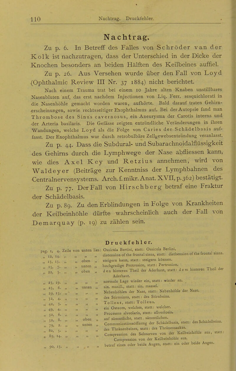 Nachtrag. Zu p. 6. In Betreff des Falles von Schröder van der Kolk ist nachzutragen, dass der Unterschied in der Dicke der Knochen besonders an beiden Hälften des Keilbeines auffiel. Zu p. 26. Aus Versehen wurde über den Fall von Loyd .(Ophthalmie Review III Nr. 37 1884) nicht berichtet. Nach einem Trauma trat bei einem 10 Jahre alten Knaben unstillbares Nasenbluten auf, das erst nachdem Injectionen von Liq. Ferr. sesquichlorati in die Nasenhöhle gemacht worden waren, aufhörte. Bald darauf traten Gehirn- • erscheinuDgen, sowie rechtsseitiger Exophthalmus auf. Bei der Autopsie fand man Thrombose des Sinus cavernosus, ein Aneurysma der Carotis interna und der Arteria basilaris. Die Gefässe zeigten entzündliche Veränderungen in ihren Wandungen, welche Loyd als die Folge von Caries der Schädelbasis auf- fasst. Der Exophthalmus war durch retrobulbäre Zellgewebsentzündung veranlasst. Zu p. 44. Dass die Subdural- und Subarachnoidalflüssigkeit -des Gehirns durch die Lymphwege der Nase abfliessen kann, wie dies Axel Key und Ketzins annehmen, wird von Waldeyer (Beiträge zur Kenntniss der Lymphbahnen des Centrainervensystems. Arch.f. mikr. Anat. XVII, p. 362) bestätigt. Zu p. 77. Der Fall von Hirschberg betraf eine Fraktur der Schädelbasis. Zu p. 89. Zu den Erblindungen in Folge von Krankheiten der Keilbeinhöhle dürfte wahrscheinhch auch der Fall von Demarquay (p. 19) zu zählen sein. Druckfehler. 4' Zeile von unten lies 12, 14. )* » 1» j) }) 13- j> Ii oben ji }) 15» 7- >» )i Vinte n )> )J 22, 5- » )i oben )> }> 25. 19. )> » » )) ii 25» 6. ji unten ii Ii 29. IS. )) » »• )> 1) 32, 4- )) ii ii >} 42, 3» )i )) ' it it )j 49i 4- *) »j t) it »> $0, 6. it )t ii ii )> 52, 8. )> ii oben it I) 79. 2. j» i> unten it I) 82, S- )i >J jj Ii »> 89, 14. )» j) Jt »» 90, 13 »» )» j) it lufsai^UlA XPtl Lllii, .am».». . v^-»*.-— ' distension of the frontal sinus, statt: disthension of the frontal sinns. steigern kann, statt: steigern können, hochgradige Protrusion, statt: Pertrusion. den hinteren Theil der Aderhaut, statt: dem hinteren Tlicil der Aderhaut. normale Lage wieder ein, statt: wieder an. sin. maxill., statt: sin. massei. Nebenhöhlen der Nase, statt: Nebenhöhle der Nase. des Stirnsinus, statt: des Stirnbeins. Tollens, statt: Tolleus. ein Osteom, welches, statt: welcher. Processus alveolaris, statt: allveolosis. auf sämmtliche, statt, sämmtlichen. Communicationsöfifnung der Schädelbasis, statt: des Schädelbems. des Thränenbeines, statt: des Thränensackes. Compression des Sehnerven von der KeUbeinhöhle aus, statt: Compression von der Keilbeinhühlc aus. betraf eines oder beide Augen, statt: ein oder beide Augen.