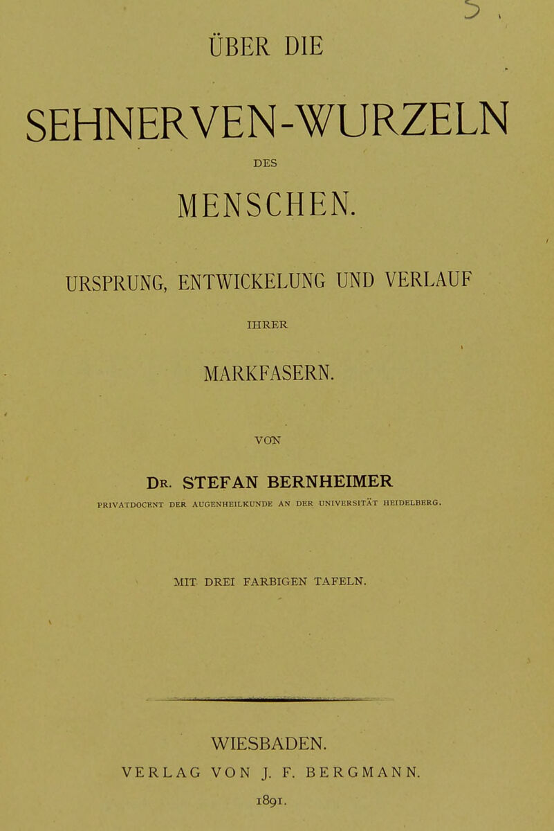 ÜBER DIE SEHNERVEN-WURZELN DES MENSCHEN. URSPRUNG, ENTWICKELUNG UND VERLAUF IHRER I MARKFASERN. VOfN Dr. STEFAN BERNHEIMER PRIVATDOCENT DER AUGENHEILKUNDE AN DER UNIVERSITÄT HEIDELBERG. MIT. DREI FARBIGEN TAFELN. WIESBADEN. VERLAG VON J. F. BERGMANN. 1891.