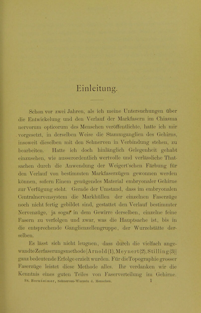 Einleitung. Schon vor zwei Jahren, als ich meine Untersuchungen über die Entwickelung und den Verlauf der Markfasern im Chiasma nervorum opticorum des Menschen veröffentlichte, hatte ich mir vorgesetzt, in derselben Weise die Stammganglien des Gehirns, insoweit dieselben mit den Sehnerven in Verbindung stehen, zu bearbeiten. Hatte ich doch hinlänglich Gelegenheit gehabt einzusehen, wie ausserordenthch wertvolle und verlässliche That- sachen durch die Anwendung der Weigert'schen Färbung für den Verlauf von bestimmten Markfaserzügen gewonnen werden können, sofern Einem genügendes Material embryonaler Gehiriie zur Verfügung steht. Gerade der Umstand, dass im embryonalen Centrainervensystem die Markhüllen der einzelnen Faserzüge noch nicht fertig gebildet smd, gestattet den Verlauf bestimmter Nei'venzüge, ja sogaf in dem Gewirre derselben, einzelne feine Fasern zu verfolgen und zwar, was die Hauptsache ist, bis in die entsprechende Ganglienzellengruppe, der Wurzelstätte der- selben. Es lässt sich nicht leugnen, dass durch die vielfach ange- wandte Zerfaserungsmethode [Arnold (1), Meynert(2), Stilling(3)] ganz bedeutende Erfolge erzielt wurden. Für dieTopographie grosser Faserzüge leistet diese Methode alles. Ihr verdanken wir die Kenntnis eines guten Teiles von Faservorteilung im ({cliirne.
