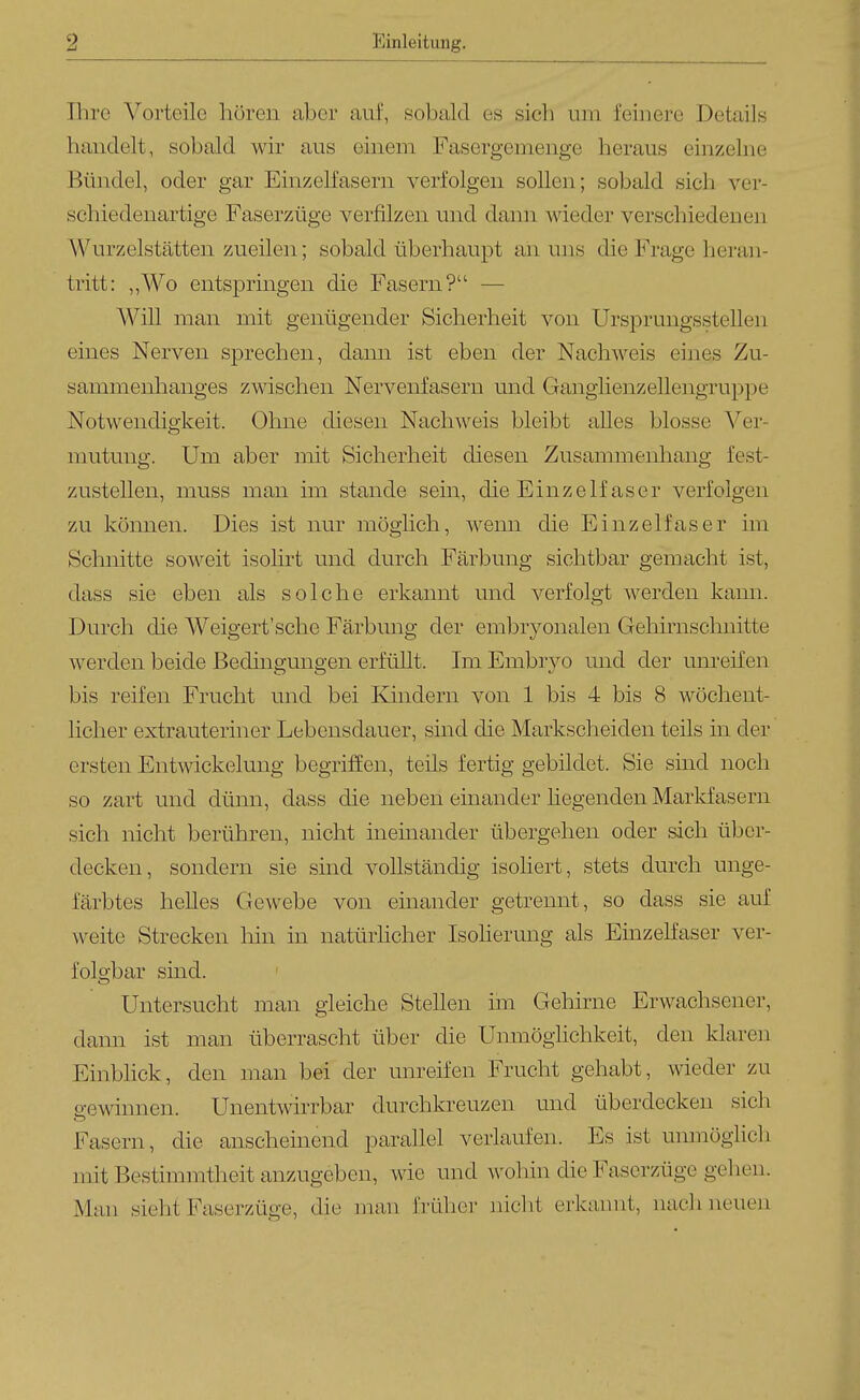 Ihre Vorteile hören aber (luf, sobald es sich um feinere Details handelt, sobald wir aus einem Fasergemenge heraus einzelne Bündel, oder gar Einzelfasern verfolgen sollen; sobald sich ver- schiedenartige Faserzüge verfilzen und dann wieder verschiedenen Wurzelstätten zueilen; sobald überhaupt an uns die Frage heran- tritt: ,,Wo entspringen die Fasern? — Will man mit genügender Sicherheit von Ursprungsstellen eines Nerven sprechen, dann ist eben der Nachweis eines Zu- sammenhanges zwischen Nervenfasern und Ganglienzellengruppe Notwendigkeit. Ohne diesen Nachweis bleibt alles blosse Ver- mutung. Um aber mit Sicherheit diesen Zusammenhang fest- zustellen, muss man im stände sein, die Einzelfaser verfolgen zu können. Dies ist nur möglich, wenn die Einzelfaser im Schnitte soweit isolirt und durch Färbung sichtbar gemacht ist, dass sie eben als solche erkannt und verfolgt werden kann. Durch die Weigert'sche Färbung der embryonalen Gehirnsclmitte werden beide Bedingungen erfüllt. Im Embrj^o und der unreifen bis reifen Frucht und bei Eändern von 1 bis 4 bis 8 wöchent- licher extrauteriner Lebensdauer, sind die Markscheiden teils in der ersten Entwickelung begriffen, teils fertig gebildet. Sie sind noch so zart und dünn, dass die neben einander liegenden Markfasern sich nicht berühren, nicht ineinander übergehen oder sich über- decken, sondern sie sind vollständig isoliert, stets durch unge- färbtes helles Gewebe von einander getrennt, so dass sie auf weite Strecken hin in natürhcher Isohemng als Einzeffaser ver- folgbar sind. Untersucht man gleiche Stellen im Gehirne Erwachsener, dann ist man überrascht über die Unmöglichkeit, den klaren Einblick, den man bei der unreifen Frucht gehabt, wieder zu p-ewinnen. Unentwirrbar durchkreuzen und überdecken sich Fasern, die anscheinend parallel verlaufen. Es ist unmöglich mit Bestimmtheit anzugeben, wie und wohin die Faserzüge gehen. Man sieht Faserzüge, die man früher niclit erkannt, nach neuen