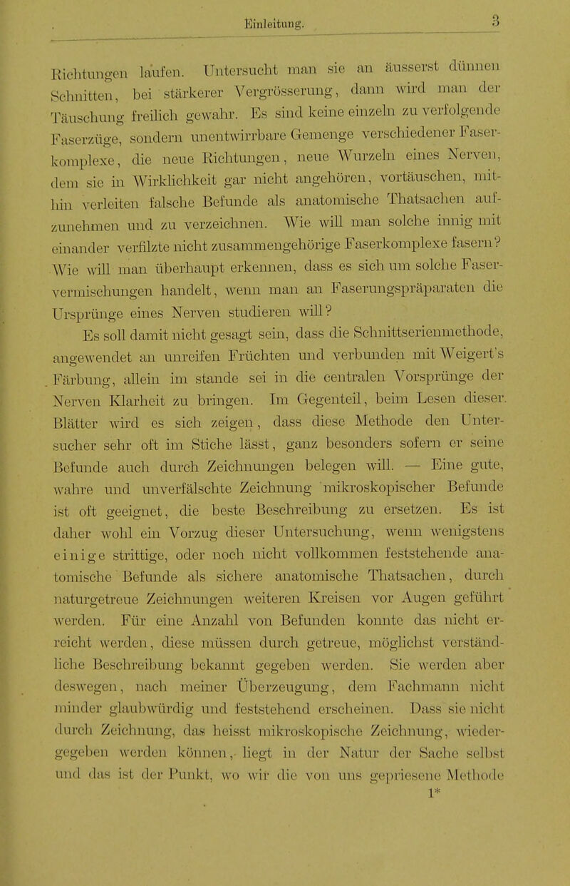 Richtungen laufen. Untersucht man sie an äusserst dünnen Sclniitten, bei stcärkerer Vergrösserung, dann wird man der Täuschung freihch gewahr. Es sind keine einzehi zu verfolgende Faserzüge, sondern unentwirrbare Gemenge verschiedener Faser- komplexe, die neue Richtungen, neue Wurzehi eines Nerven, dem sie in Wirldichkeit gar nicht angehören, vortäuschen, mit- liin verleiten falsche Befunde als anatomische Thatsachen auf- zmiehmen und zu verzeichnen. Wie will man solche innig mit einander verfilzte nicht zusammengehörige Faserkomplexe fasern? Wie will man überhaupt erkennen, dass es sich um solche Faser- vermischmigen handelt, wenn man an Fasermigspräparaten die Ursprünge eines Nerven studieren will? Es soll damit nicht gesagt sein, dass die Schnittserienmethode, aup-ewendet an unreifen Früchten und verbunden mit Weigert's Färbung, allein im stände sei in die centralen Vorsprünge der Nerven Klarheit zu bringen. Im Gegenteil, beim Lesen dieser. Blätter wird es sich zeigen, dass diese Methode den Unter- sucher sehr of^ im Stiche lässt, ganz besonders sofern er seine Befunde auch durch Zeichnungen belegen will. — Eine gute, wahre und unverfälschte Zeichnung mikroskopischer Befunde ist oft geeignet, die beste Beschreibung zu ersetzen. Es ist daher wohl ein Vorzug dieser Untersuchung, wenn wenigstens einig-e strittige, oder noch nicht vollkommen feststehende ana- tomische Befunde als sichere anatomische Tliatsaclien, durch naturgetreue Zeichnungen weiteren Kreisen vor Augen geführt werden. Für eine Anzahl von Befunden konnte das nicht er- reicht werden, diese müssen durch getreue, möglichst verständ- liche Beschreibung bekannt gegeben werden. Sie werden aber deswegen, nach meiner Überzeugung, dem Fachmann nicht minder glaubwürdig und feststehend erscheinen. Dass sie nicht durch Zeichimng, das heisst mikroskopische Zeichnung, wieder- gegeben werden können,- liegt in der Natur der Sache selbst und das ist der Punkt, wo wir die von uns g('j)riescne Methode 1*