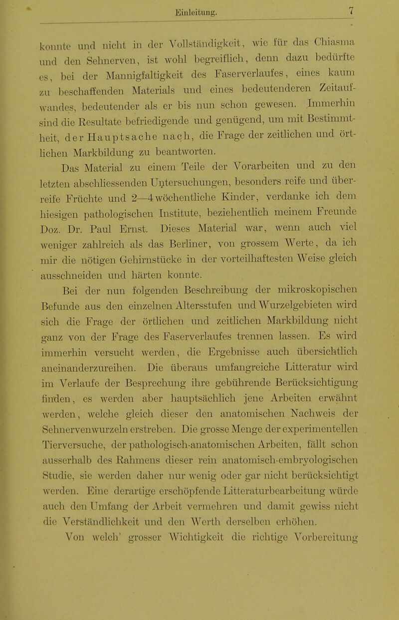 konnte und niclii in der Vollständigkeit, wie für das Cliiasma und den Sehnerven, ist wolil begreiflich, denn dazu bedürfte CS, bei der Mannigfaltigkeit des Faserverlaufes, eines kaum zu beschaffenden Materials und eines bedeutenderen Zeitauf- wandes, bedeutender als er bis nun schon gewesen. Immerhin sind die Resultate befriedigende mid genügend, um mit Bestimmt- heit, der Hauptsache nach, die Frage der zeitlichen und ört- lichen Markbildung zu beantworten. Das Material zu einem Teile der Vorarbeiten und zu den letzten abschhessenden Untersuchungen, besonders reife und über- reife Früchte und 2—4wöchentliche Kinder, verdanke ich dem hiesigen pathologischen Institute, beziehenthch meinem Freunde Doz. Dr. Paul Ernst. Dieses Material war, wenn auch viel weniger zahlreich als das Berhner, von grossem Werte, da ich mir die nötigen Gehirnstücke in der vorteilhaftesten Weise gleich ausschneiden und härten konnte. Bei der nun folgenden Beschreibung der mikroskopischen Befunde aus den einzelnen Altersstufen und Wurzelgebieten wird sich die Frage der örthchen und zeithchen Markbildung nicht ganz von der Frage des Faserverlaufes trennen lassen. Es wird immerhin versucht werden, die Ergebnisse auch übersichthch aneinanderzureihen. Die überaus umfangreiche Litteratur wird im Verlaufe der Besprechung ihre gebührende Berücksichtigung hnden, es werden aber hauptsächhch jene Arbeiten erwälmt Averden, welche gleich dieser den anatomischen Nachweis der Sehnervenwurzeln erstreben. Die grosse Menge der experimentellen Tierversuche, der pathologisch-anatomischen Arbeiten, fällt schon ausserhalb des Rahmens dieser rein anatomisch-embryologischen Studie, sie werden daher nur wenig oder gar nicht berücksichtigt werden. Eine derartige erschöpfende Litteraturbearbeitung würde auch den Umfang der Arbeit vermehren und damit gewiss nicht die Vetständlichkeit und den Werth derselben erhöhen. Von welch' grosser Wichtigkeit die richtige Vorbereitung