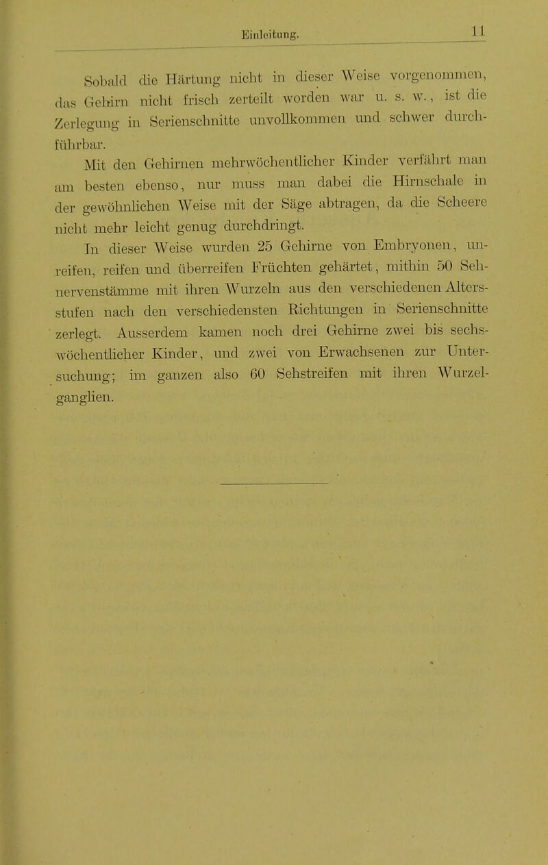 Sobald die Härtung nicht in dieser Weise vorgenommen, das Gehirn nicht frisch zerteilt worden war u. s. w., ist die Zerlegung in Serienschnitte unvollkommen und schwer durch- führbar. Mit den Gehirnen mehrwöchentlicher Kinder verfährt man am besten ebenso, nur muss man dabei die Hirnschale in der gewöhnlichen Weise mit der Säge abtragen, da die Scheere nicht mehr leicht genug durchdringt. In dieser Weise wurden 25 Gehirne von Embryonen, un- reifen, reifen und überreifen Früchten gehärtet, mithin 50 Seh- nervenstämme mit ihren Wurzeln aus den verschiedenen Alters- stufen nach den verschiedensten Richtungen in Serienschnitte zerlegt. Ausserdem kamen noch drei Gehirne zwei bis sechs- wöchenthcher Kinder, und zwei von Erwachsenen zur Unter- suchung; im ganzen also 60 Sehstreifen mit ihren Wurzel- gan giien.