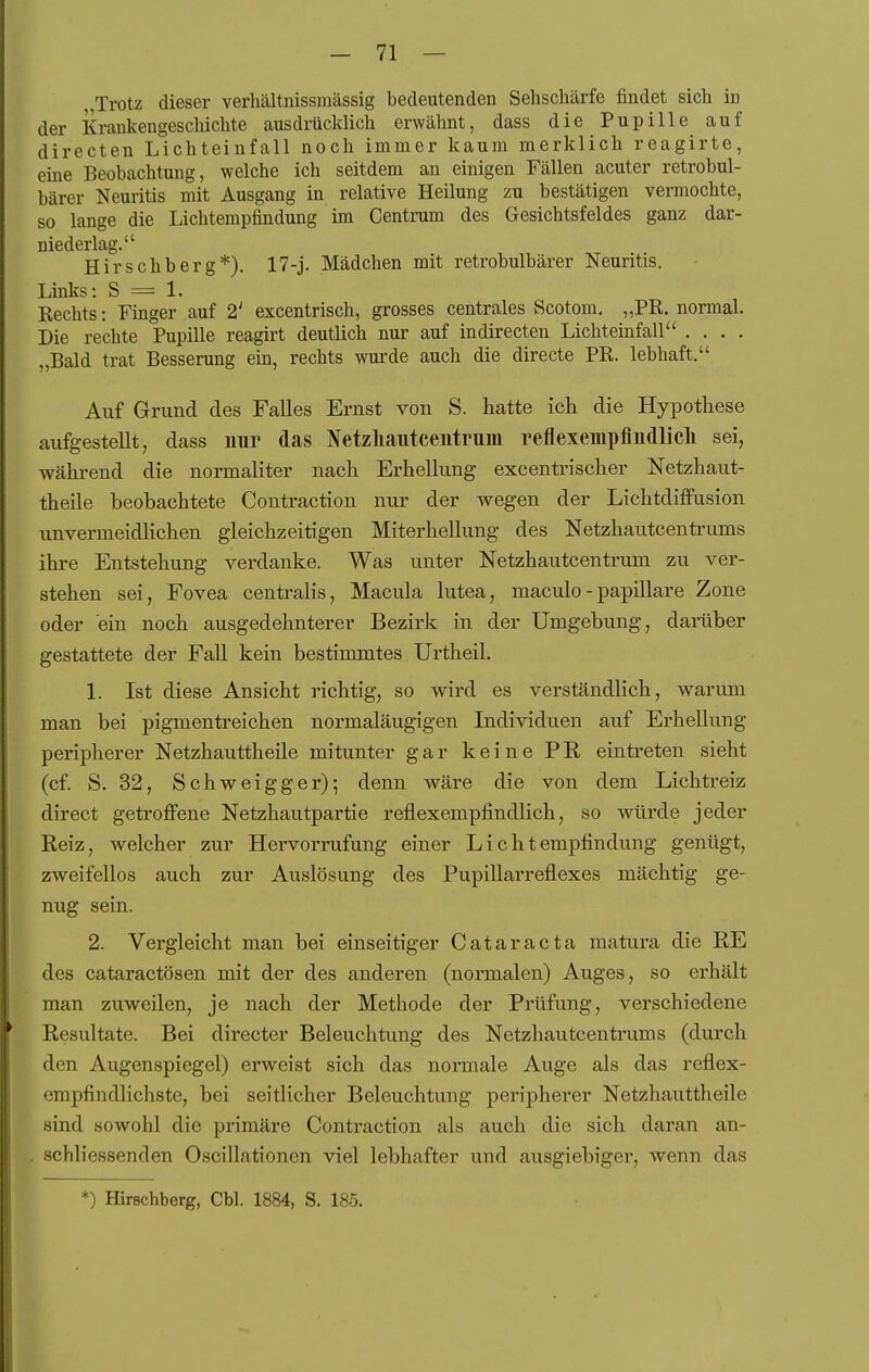 jTrotz dieser verhältnissmässig bedeutenden Sehschärfe findet sich in der Krankengeschichte ausdrücklich erwähnt, dass die Pupille auf directen Lichteinfall noch immer kaum merklich reagirte, eine Beobachtung, welche ich seitdem an einigen Fällen acuter retrobul- bärer Neuritis mit Ausgang in relative Heilung zu bestätigen vermochte, so lange die Lichtempfindung im Centrum des Gesichtsfeldes ganz dar- niederlag. Hirschberg*). 17-j. Mädchen mit retrobulbärer Neuritis. Links: S = 1. Rechts: Finger auf 2' excentrisch, grosses centrales Scotom, „PR. normal. Die rechte Pupille reagirt deutlich nur auf indirecten Lichteinfall .... „Bald trat Besserung ein, rechts wurde auch die directe PR. lebhaft. Auf G-rund des Falles Ernst von S. hatte ich die Hypothese aufgestellt, dass nur das Netzliautceutrum reflexempfiudlicli sei, während die normaliter nach Erhellung excentrischer Netzhaut- theile beobachtete Contraction nur der wegen der Lichtdiffusion unvermeidlichen gleichzeitigen Miterhellung des Netzhautcenti'ums ihre Entstehung verdanke. Was unter Netzhautcentrum zu ver- stehen sei, Fovea centralis, Macula lutea, maculo - papilläre Zone oder ein noch ausgedehnterer Bezirk in der Umgebung, darüber gestattete der FaU kein bestimmtes Urtheil. 1. Ist diese Ansicht richtig, so wird es verständlich, warum man bei pigmentreichen normaläugigen Individuen auf Erhellung peripherer Netzhauttheile mitunter gar keine PE eintreten sieht (cf. S. 32, Schweigger); denn wäre die von dem Lichtreiz direct getroffene Netzhautpartie reflexempfindlich, so würde jeder Reiz, welcher zur Hervorrufung einer Lichtempfindung genügt, zweifellos auch zur Auslösung des Pupillarreflexes mächtig ge- nug sein. 2. Vergleicht man bei einseitiger Cataracta matura die RE des cataractösen mit der des anderen (normalen) Auges, so erhält man zuweilen, je nach der Methode der Prüfung, verschiedene Resultate. Bei directer Beleuchtung des Netzhautcentrums (durch den Augenspiegel) erweist sich das nonnale Auge als das reflex- empfindlichste, bei seitlicher Beleuchtung peripherer Netzhauttheile sind sowohl die primäre Contraction als auch die sich daran an- schliessenden Oscillationen viel lebhafter und ausgiebiger, wenn das *) Hirschberg, Chi. 1884, S. 185.