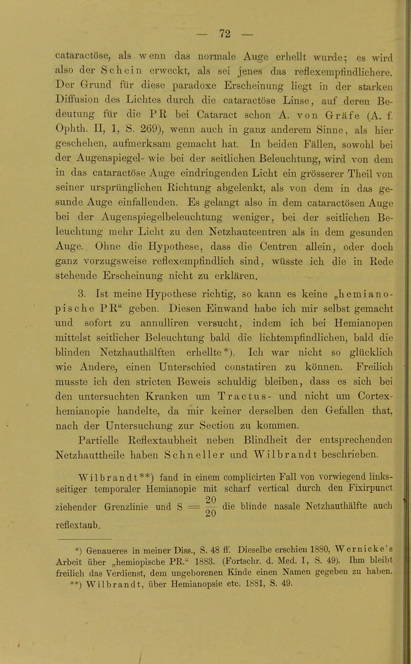 cataractöse, als wenn das normale Auge erhellt wurde; es wird also der Schein erweckt, als sei jenes das reflexempfindlichere. Der Grund für diese paradoxe Erscheinung liegt in der starken Diffusion des Lichtes durch die cataractöse Linse, auf deren Be- deutung für die PR bei Cataract schon A. von Gräfe (A. f Ophth. II, 1, S. 269), wenn auch in ganz anderem Sinne, als hier geschehen, aufmerksam gemacht hat. In beiden Fällen, sowohl bei der Augenspiegel- wie bei der seitlichen Beleuchtung, wird von dem in das cataractöse Auge eindringenden Licht ein grösserer Theil von seiner ursprünglichen Richtung abgelenkt, als von dem in das ge- sunde Auge einfallenden. Es gelangt also in dem cataractösen Auge bei der Augenspiegelbeleuchtung weniger, bei der seitlichen Be- leuchtung mehr Licht zu den Netzhautcentren als in dem gesunden Auge. Ohne die Hypothese, dass die Centren allein, oder doch ganz vorzugsweise reflexempfindlich sind, wüsste ich die in Rede stehende Erscheinung nicht zu erklären. 3. Ist meine Hypothese richtig, so kann es keine „hemiano- pische PR geben. Diesen Einwand habe ich mir selbst gemacht und sofort zu annulliren versucht, indem ich bei Hemianopen mittelst seitlicher Beleuchtung bald die lichtempfindlichen, bald die blinden Netzhauthälften erhellte*). Ich war nicht so glücklich wie Andere, einen Unterschied constatiren zu können. Freilich musste ich den stricten Beweis schuldig bleiben, dass es sich bei den untersuchten Kranken um Tractus- und nicht um Cortex- hemianopie handelte, da mir keiner derselben den Gefallen that, nach der Untersuchung zur Section zu kommen. Partielle Reflextaubheit neben Blindheit der entsprechenden Netzhauttheile haben Schneller und Wilbrandt beschrieben. Wilbrandt**) fand in einem complicirten Fall von vorwiegend links- seitiger temporaler Hemianopie mit scharf vertical durch den Fixirpunct 20 ziehender Grenzlinie und S = — die blinde nasale Netzhautliälfte auch reflextaub. *) Genaueres in meiner Diss., S. 48 ff. Dieselbe erschien 1880, Wernicke's Arbeit über „hemiopische PR. 1883. (Fortschr. d. Med. I, S. 49). Ihm bleibt freilich das Verdienst, dem ungeborenen Kinde einen Namen gegeben zu haben. **) Wilbrandt, über Hemianopsie etc. 1881, S. 49. /