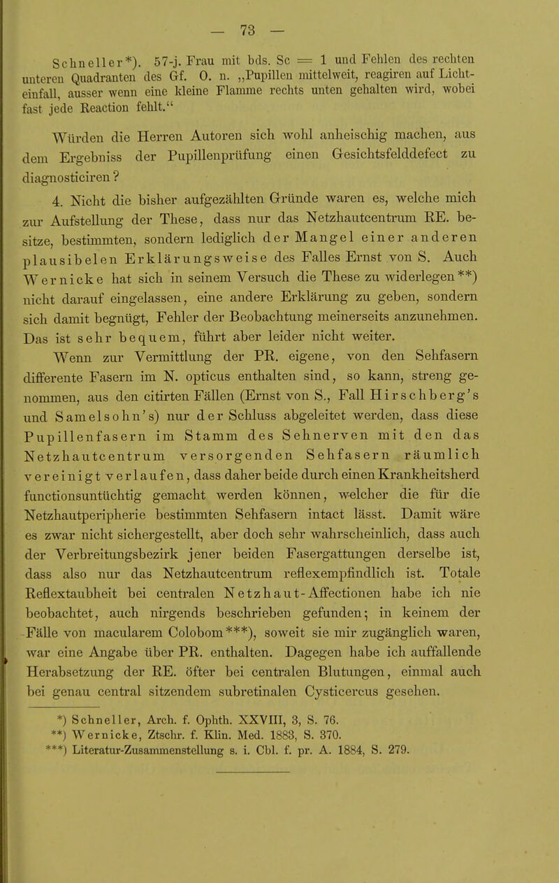 Schneller*). 57-j. Frau mit bds. Sc = 1 und Fehlen des rechten unteren Quadranten des Gf. 0. n. „Pupillen mittelweit, reagiren auf Licht- einfall, ausser wenn eine kleine Flamme rechts unten gehalten wird, wobei fast jede Reaction fehlt. Würden die Herren Autoren sich wohl anheischig machen, aus dem Ergebniss der Pupillenprüfung einen Gesichtsfelddefect zu diagnosticiren ? 4. Nicht die bisher aufgezählten Grründe waren es, welche mich zur Aufstellung der These, dass nur das Netzhautcentrum RE. be- sitze, bestimmten, sondern lediglich der Mangel einer anderen plausibelen Erklärungsweise des Falles Ernst von S. Auch Wernicke hat sich in seinem Versuch die These zu widerlegen**) nicht darauf eingelassen, eine andere Erklärung zu geben, sondern sich damit begnügt, Fehler der Beobachtung meinerseits anzunehmen. Das ist sehr bequem, führt aber leider nicht weiter. Wenn zur Vermittlung der PR. eigene, von den Sehfasern differente Fasern im N. opticus enthalten sind, so kann, streng ge- nommen, aus den citirten Fällen (Ernst von S., Fall Hirschberg's und Samelsohn's) nur der Schluss abgeleitet werden, dass diese Pupillenfasern im Stamm des Sehnerven mit den das Netzhautcentrum versorgenden Sehfasern räumlich vereinigtverlaufen, dass daher beide durch einen Krankheitsherd functionsuntüchtig gemacht werden können, welcher die für die Netzhautperipherie bestimmten Sehfasern intact lässt. Damit wäre es zwar nicht sichergestellt, aber doch sehr wahrscheinlich, dass auch der Verbreitungsbezirk jener beiden Fasergattungen derselbe ist, dass also nur das Netzhautcentrum reflexempfindlich ist. Totale Reflextaubheit bei centralen Netzhaut-Affectionen habe ich nie beobachtet, auch nirgends beschrieben gefunden; in keinem der Fälle von macularem Colobom***), soweit sie mir zugänglich waren, war eine Angabe über PR. enthalten. Dagegen habe ich auffallende Herabsetzung der RE. öfter bei centralen Blutungen, einmal auch bei genau central sitzendem subretinalen Cysticercus gesehen. *) Schneller, Arch. f. Ophth. XXVIII, 3, S. 76. **) Wernicke, Ztschi-. f. Klin. Med. 1883, S. 370. ***) Literatur-Zusammenstellung s. 1. Cbl. f. pr. A. 1884, S. 279.