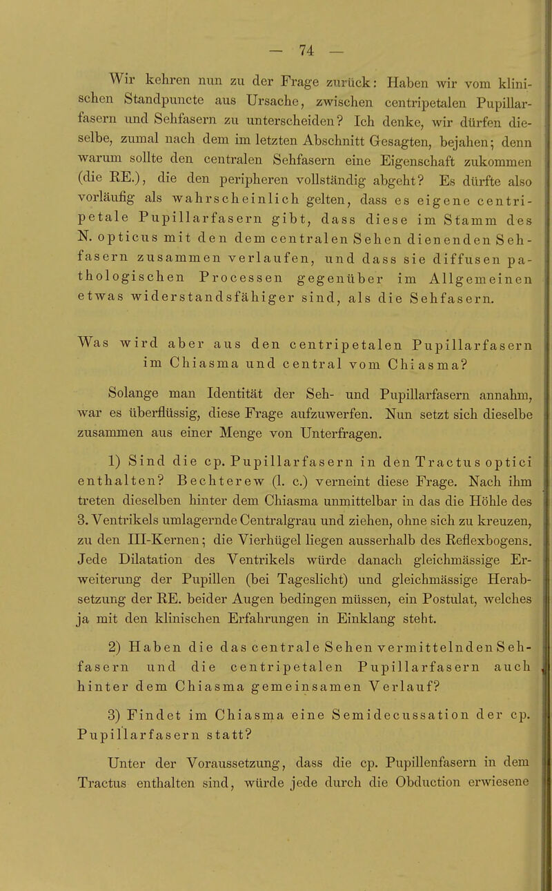 Wir kehren nun zu der Frage zurück: Haben wir vom klini- schen Standpuncte aus Ursache, zwischen centripetalen Pupillar- fasern und Sehfasern zu unterscheiden? Ich denke, wir dürfen die- selbe, zumal nach dem im letzten Abschnitt Gesagten, bejahen; denn warum sollte den centralen Sehfasern eine Eigenschaft zukommen (die RE.), die den peripheren vollständig abgeht? Es dürfte also vorläufig als wahrscheinlich gelten, dass es eigene centri- petale Pupillarfasern gibt, dass diese im Stamm des N. opticus mit den dem centralen Sehen dienenden Seh- fasern zusammen verlaufen, und dass sie diffusen pa- thologischen Processen gegenüber im Allgemeinen etwas widerstandsfähiger sind, als die Sehfasern. Was wird aber aus den centripetalen Pupillarfasern im Chiasma und central vom Chiasma? Solange man Identität der Seh- und Pupillarfasern annahm, war es überflüssig, diese Frage aufzuwerfen. Nun setzt sich dieselbe zusammen aus einer Menge von Unterfragen. 1) Sind die cp. Pupillarfasern in den Tractus optici enthalten? Bechterew (1. c.) verneint diese Frage. Nach ihm treten dieselben hinter dem Chiasma unmittelbar in das die Höhle des 3. Ventrikels umlagernde Centralgrau und ziehen, ohne sich zu kreuzen, zu den III-Kernen; die Vierhügel liegen ausserhalb des Reflexbogens. Jede Dilatation des Ventrikels würde danach gleichmässige Er- weiterung der Pupillen (bei Tageslicht) und gleichmässige Herab- setzung der RE. beider Augen bedingen müssen, ein Postulat, welches ja mit den klinischen Erfahrungen in Einklang steht. 2) Haben die das centrale Sehenver mittelndenSeh- fasern und die centripetalen Pupillarfasern auch hinter dem Chiasma gemeinsamen Verlauf? 3) Findet im Chiasma eine Semidecussation der cp. Pupillarfasern statt? Unter der Voraussetzung, dass die cp. Pupillenfasern in dem Tractus enthalten sind, würde jede durch die Obduction erwiesene