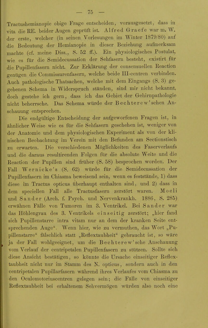 Tractushemianopie obige Frage entscheiden, vorausgesetzt, dass in vita dieRE. beider Augen geprüft ist. Alfred Graefe war m. W. der erste, welcher (in seinen Vorlesungen im Winter 1879/80) auf die Bedeutung der Hemianopie in dieser Beziehung aufmerksam machte (cf. meine Diss., S. 52 ff.)- Ein physiologisches Postulat, wie es für die Semidecussation der Sehfasern besteht, existirt für die Pupillenfasern nicht. Zur Erklärung der consensuellen Reaction genügen die Commissurenfasern, welche beide ül-centren verbinden. Auch pathologische Thatsachen, welche mit dem Eingangs (S. 3) ge- gebenen Schema in Widerspruch ständen, sind mir nicht bekannt, doch gestehe ich gern, dass ich das Grebiet der G-ehirnpathologie nicht beherrsche. Das Schema würde der Bechterew'sehen An- schauung entsprechen. Die endgültige Entscheidung der aufgeworfenen Fragen ist, in ähnlicher Weise wie es für die Sehfasern geschehen ist, weniger von der Anatomie und dem physiologischen Experiment als von der kli- nischen Beobachtung im Verein mit den Befunden am Sectionstisch zu erwarten. Die verschiedenen Möglichkeiten des Faserverlaufs und die daraus resultirenden Folgen für die absolute Weite und die Reaction der Pupillen sind früher (S. 58) besprochen worden. Der Fall Wer nicke's (S. 62) würde für die Semidecussation der Pupillenfasern im Chiasma beweisend sein, wenn es feststände, 1) dass diese im Tractus opticus überhaupt enthalten sind, und 2) dass in dem speciellen Fall alle Tractusfasern zerstört waren. Moeli und Sander (Arch. f. Psych, und Nervenkrankh. 1886, S. 285) erwähnen Fälle von Tumoren im 3. Ventrikel. Bei Sander war das Höhlengrau des 3. Ventrikels einseitig zerstört; „hier fand sich Pupillenstarre intra vitam nur an dem der kranken Seite ent- sprechenden Auge. Wenn hier, wie zu vermuthen, das Wort „Pu- . pillenstarre fälschlich statt „Reflextaubheit gebraucht ist, so wäre ja der Fall wohlgeeignet, um die Bechterew'sehe Anschauung vom Verlauf der centripetalen. Pupillenfasern zu stützen. Sollte sich diese Ansicht bestätigen, so könnte die Ursache einseitiger Reflex- taubheit nicht nur im Stamm des N. opticus, sondern auch in den centripetalen Pupillarfasem während ihres Verlaufes vom Chiasma zu den Oculomotoriuscentren gelegen sein; die Fälle von einseitiger Reflextaubheit bei erhaltenem Sehvermögen Avürden also noch eine