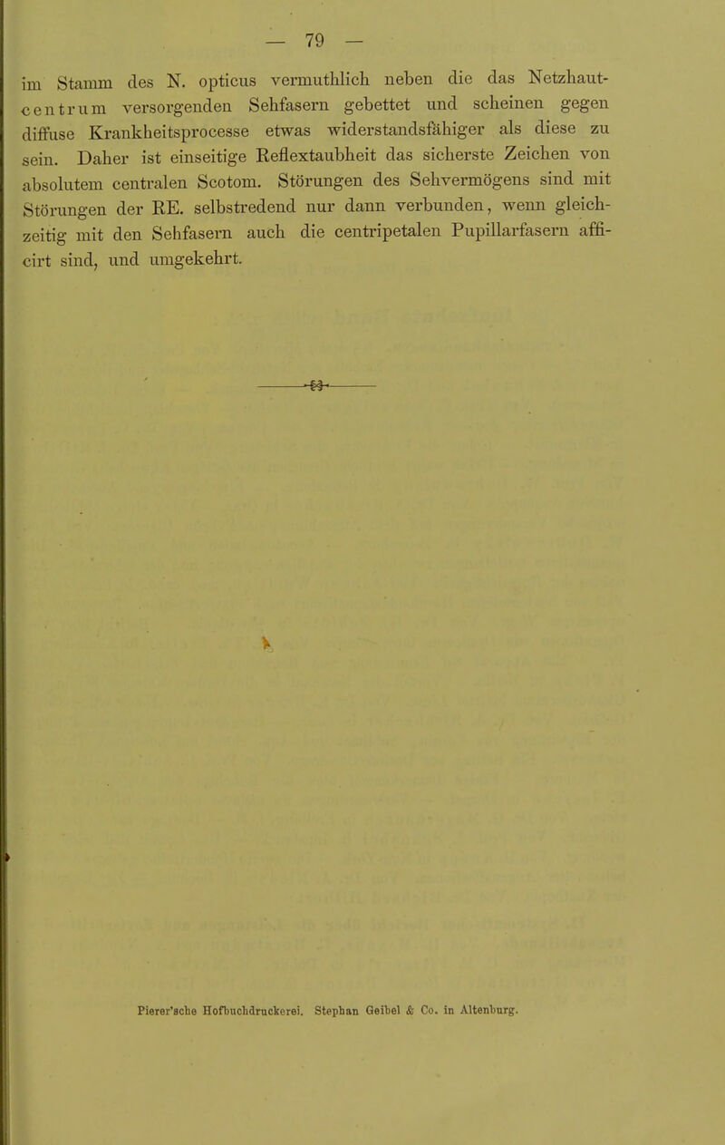 im Stamm des N. opticus vermuthlich neben die das Netzliaut- centrum versorgenden Sehfasern gebettet und scheinen gegen diffuse Krankheitsprocesse etwas widerstandsfähiger als diese zu sein. Daher ist einseitige Reflextaubheit das sicherste Zeichen von absohitem cenü'alen Scotom. Störungen des Sehvermögens sind mit Störungen der RE. selbstredend nur dann verbunden, wenn gleich- zeitig mit den Sehfasern auch die centripetalen Pupillarfaseru affi- cirt sind, und umgekehrt. V Pierer'Bche Hofbnchdruckerei. Stephan Geitel & Co. in Altenhnrg.
