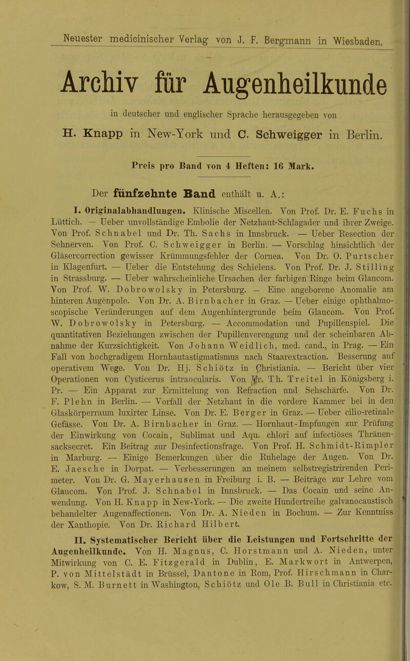 Neuester medicinischer Verlag von J. F. Bergmann in Wiesbaden. Archiv für Aug-enheilkunde in deutscher irnd englischer Sprache herausgegeben von H. Knapp in New-York und C. Schweigger in Berlin. Preis pro Band von 4 Heften: 16 Mark. Der fünfzehnte Band enthält u. A.: I. Originalabliandlnngen. Klinische Miscellen. Von Prof. Dr. E. Fuchs in Lüttich. — Ueher unvollständige Embolie der Netzhaut-Schlagader und ihrer Zweige. Von Prof. Schnabel und Dr. Th. Sachs in Innsbruck. — Ueber Eesection der Sehnerven. Von Prof. C. Schweigger in Berhn. — Vorschlag hinsichtUch der Gläsercorrection gewisser Kxümmungsfehler der Cornea. Von Dr. 0. Purtscher in lüagenfiui. — Ueber die Entstehung des Schielens. Von Prof. Dr. J. St Illing in Strassburg. — Ueber wahi'scheinliche Ursachen der farbigen Ringe beim Glaucom. Von Prof. W. Dobrowolsky in Petersburg. — Eine angeborene Anomalie am liinteren Augenpole. Von Dr. A. Birnbach er in Graz. —Ueber einige ophthalmo-. scopische Veränderungen auf dem Augenhintergrunde beim Glaucom. Von Prof. W. Dobrowolsky in Petersbiu'g. — Accommodation und Pupillenspiel. Die quantitativen Beziehungen zwischen der Pupillenverengung und der scheinbaren Ab- nahme der Kiu'zsichtigkeit. Von Johann Weidlich, med. cand., in Prag. —Ein Fall von hochgradigem Homhautastigmatismus nach Staarextraction. Besserung auf operativem Wege. Von Dr. Hj. Schiötz in Ohristiania. — Bericht über vier Operationen von Cysticerus intraocularis. Von Jh. Th. Treitel in Königsberg i. Pr. — Ein Apparat zur Ermittelung von Refraction und Sehschärfe. Von Dr. F. Plehn in Berlin. — Vorfall der Netzhaut in die vordere Kammer bei in den GlaskörpeiTaiun luxirter Linse. Von Dr. E. Berg er in Graz. — Ueber cilio-retinale Gefässe. Von Dr. A. Birnbacher in Graz. — Hornhaut - Impfungen zur Prüfung der Einwirkung von Cocain, Sublimat imd Aqu. chlori auf infectiöses Thränen- sacksecret. Ein Beitrag zur Desinfectionsfi-age. Von Prof. H. Schmidt-Rimpler in Marbui'g. — Einige Bemerkungen über die Ruhelage der Augen. Von Dr. E. Jaesche in Dorpat. — Verbesserungen an meinem selbstregistrirenden Peri- meter. Von Dr. G. May er hausen in Freiburg i. B. — Beiti-äge zur Lehre vom Glaucom. Von Prof. J. Schnabel in Innsbmck. — Das Cocain und seine An- wendung. Von H. Knapp in New-York. — Die zweite Hundertreihe galvanocaustisch behandelter Augenaffectionen. Von Dr. A. Nie den in Bochum. — Zur Kenntniss der Xanthopie. Von Dr. Richard Hilbert. II. Systematischer Bericht über die Leistungen und Fortschritte der Augenheilkunde. Von H. Magnus, C. Horstmann und A. Nieden, unter Mitwirkung von C. E. Fitzgerald in Dublin, E. Markwort in Antwerpen, P. von Mittelstadt in Brüssel, Dantone in Rom, Prof. Hirschmann in Char- kow, S. M. Burnett in Washington, Schiötz und Ole B. Bull in Christiania etc.