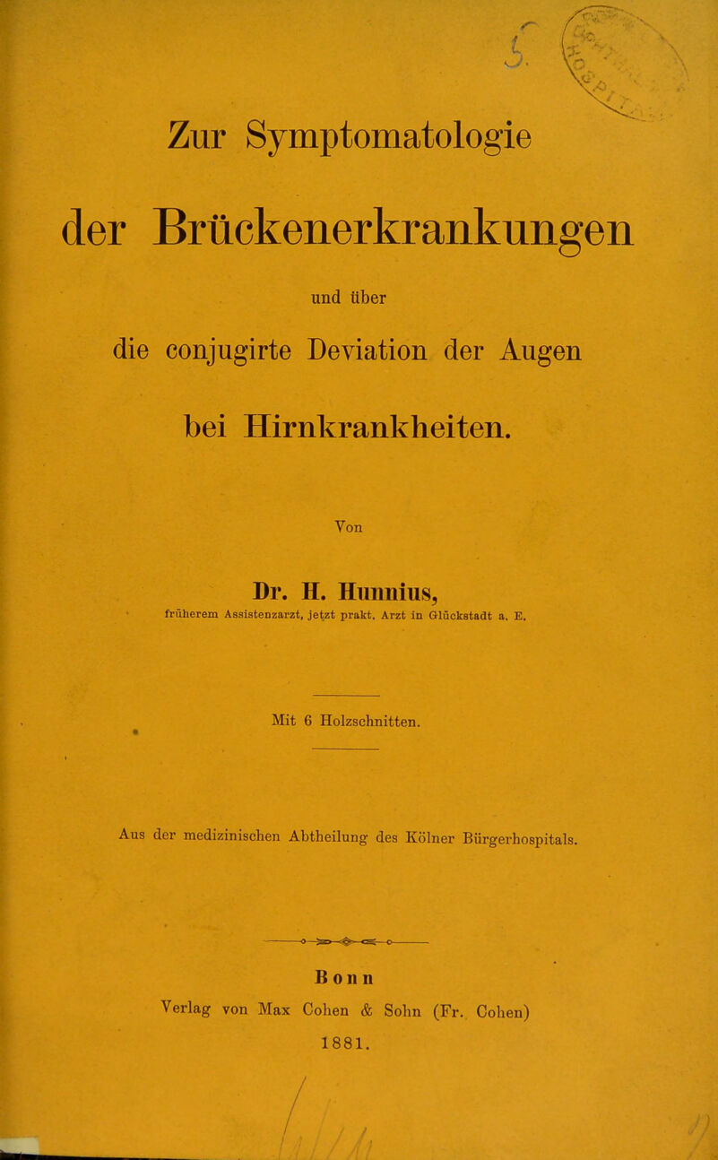 Zur Symptomatologie der Brtickenerkrankungen und über die conjugirte Deviation der Augen bei Hirnkrankheiten. Von Dr. H. Hunnius, früherem Assistenzarzt, jetzt prakt, Arzt in Glückstadt a. E. Mit 6 Holzschnitten. Aus der medizinischen Abtheilung des Kölner Bürgerhospitals. Bonn Verlag von Max Cohen & Sohn (Fr. Cohen) 1881. /