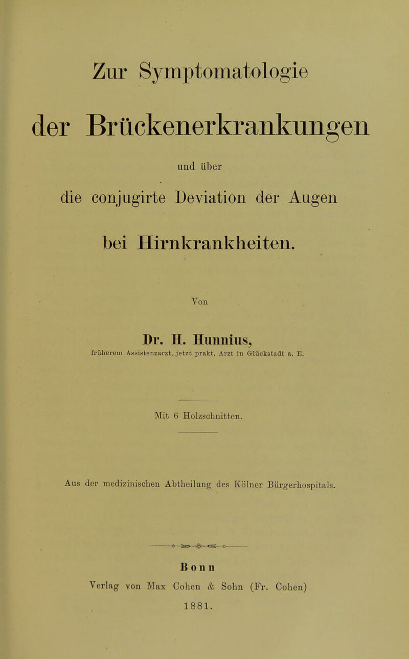 Zur Symptomatologie der Brückenerkrankungen und über die conjugirte Deviation der Augen bei Hirnkrankheiten. Von Dr. H. Himniiis, früherem Assisteazarzt, jetzt prakt, Arzt in Glückstadt a. E. Mit 6 Holzschnitten. Aus der medizinischen Abtheilung des Kölner Biirgerhospitals. O 733——CSg— O Bonn Verlag von Max Cohen & Sohn (Fr. Cohen) 1881.