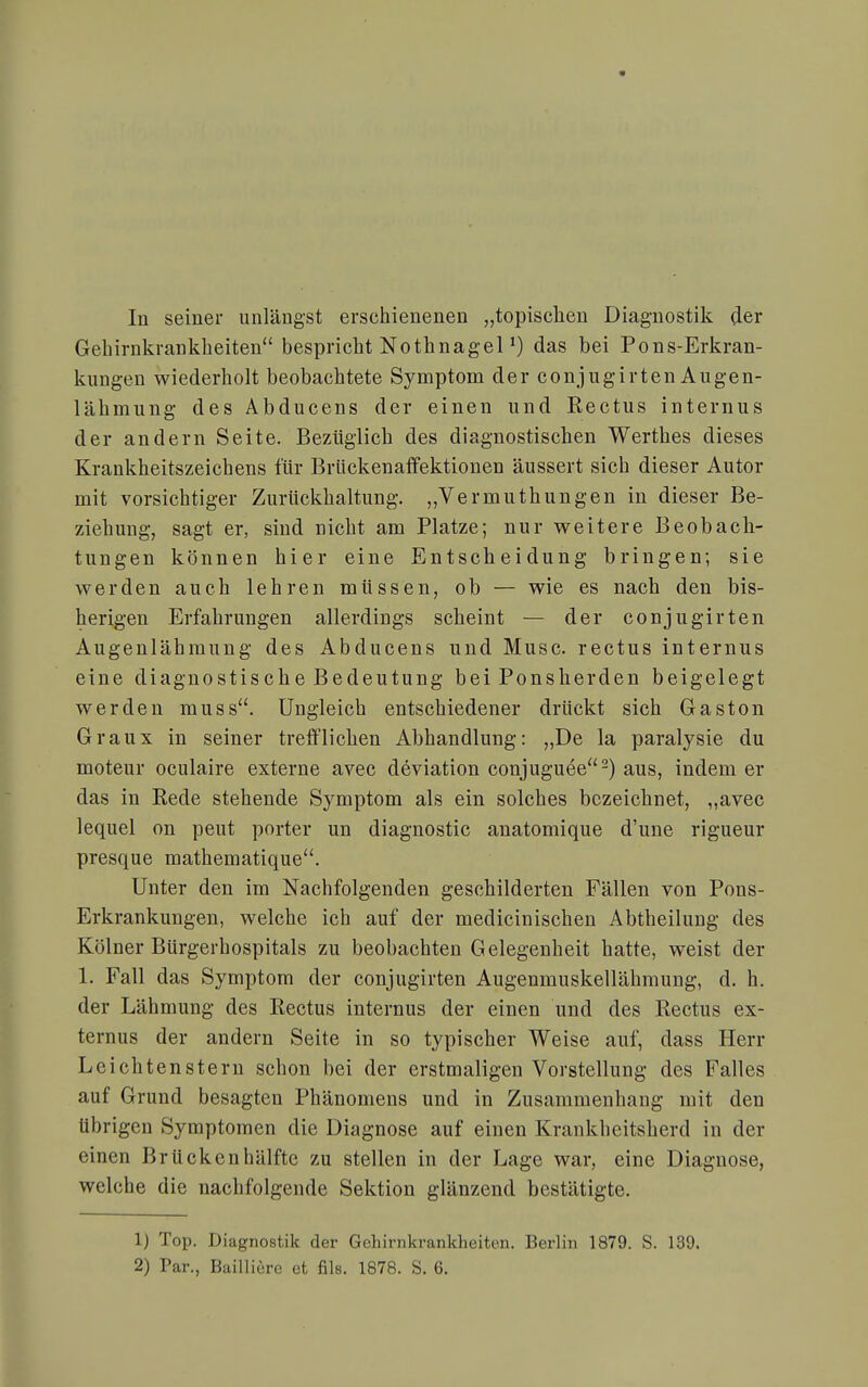 Gehirnkrankheiten bespricht Nothnageldas bei Pons-Erkran- kungen wiederholt beobachtete Symptom der conjugirten Augen- lähmung des Abducens der einen und Rectus internus der andern Seite. Bezüglich des diagnostischen Werthes dieses Kraukheitszeichens für Brückenaffektionen äussert sich dieser Autor mit vorsichtiger Zurückhaltung. „Vermuthungen in dieser Be- ziehung, sagt er, sind nicht am Platze; nur weitere Beobach- tungen können hier eine Entscheidung bringen; sie werden auch lehren müssen, ob — wie es nach den bis- herigen Erfahrungen allerdings scheint — der conjugirten Augenlähraung des Abducens und Muse, rectus internus eine diagnostische Bedeutung bei Ponsherden beigelegt werden muss. Ungleich entschiedener drückt sich Gaston Graux in seiner trefflichen Abhandlung: „De la paralysie du moteur oculaire externe avec deviation conjuguee-) aus, indem er das in Rede stehende Symptom als ein solches bezeichnet, „avec lequel on peut porter un diagnostic anatomique d'une rigueur presque mathematique. Unter den im Nachfolgenden geschilderten Fällen von Pons- Erkrankungen, welche ich auf der medicinischen Abtheilung des Kölner BUrgerhospitals zu beobachten Gelegenheit hatte, weist der 1. Fall das Symptom der conjugirten Augenmuskellähmung, d. h. der Lähmung des Rectus internus der einen und des Rectus ex- ternus der andern Seite in so typischer Weise auf, dass Herr Leichtenstern schon bei der erstmaligen Vorstellung des Falles auf Grund besagten Phänomens und in Zusammenhang mit den übrigen Symptomen die Diagnose auf einen Krankheitsherd in der einen Brückenhälftc zu stellen in der Lage war, eine Diagnose, welche die nachfolgende Sektion glänzend bestätigte. 1) Top. Diagnostik der Gehirnkrankheiten. Berlin 1879. S. 139. 2) Par., Baiiiicrc et fils. 1878. S. 6.