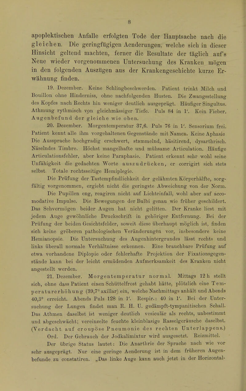 apoplektischen Anfalle erfolgten Tode der Hauptsache nach die gleichen. Die geringfügigen Aenderungen, welche sich in dieser Hinsicht geltend machten, ferner die Resultate der täglich auf's Neue wieder vorgenommenen Untersuchung des Kranken mögen in den folgenden Auszügen aus der Krankengeschichte kurze Er- wähnung finden. 19. Dezember. Keine Schlingbeschwerden. Patient trinkt Milch und Bouillon ohne Hinderniss, ohne nachfolgenden Husten. Die Zwangsstellung des Kopfes nach Eechts hin weniger deutlich ausgeprägt. Häufiger Singultus. Athmung rythmisch von gleichmässiger Tiefe. Puls 84 in 1'. Kein Fieber. Augenbefund der gleiche wie oben. 20. Dezember. Morgentemperatur 37,6. Puls 76 in 1'. Sensorium frei. Patient kennt alle ihm vorgehaltenen Gegenstände mit Namen. Keine Aphasie Die Aussprache hochgradig erschwert, stammelnd, häsitirend, dysarthrisch. Näselndes Timbre. Höchst mangelhafte und mühsame Articulation. Häufige Articulationsfehler, aber keine Paraphasie. Patient erkennt sehr wohl seine Unfähigkeit die gedachten Worte auszudrücken, er corrigirt sich stets selbst. Totale rechtsseitige Hemiplegie. Die Prüfung der Tastempfindlichkeit der gelähmten Körperhälfte, sorg- fältig vorgenommen, ergiebt nicht die geringste Abweichung von der Norm. Die Pupillen eng, reagiren nicht auf Lichteinfall, wohl aber auf äcco- modative Impulse. Die Bewegungen der Bulbi genau wie früher geschildert. Das Sehvermögen beider Augen hat nicht gelitten. Der Kranke liest mit jedem Auge gewöhnliche Druckschrift in gehöriger Entfernung. Bei der Prüfung der beiden Gesichtsfelder, soweit diese überhaupt möglich ist, finden sich keine gröberen pathologischen Veränderungön vor, insbesondere keine Hemianopsie. Die Untersuchung des Augenhintergrundes lässt rechts und links überall normale Verhältnisse erkennen. Eine brauchbare Prüfung auf etwa vorhandene Diplopie oder fehlerhafte Projektion der Fixationsgegen- stände kann bei der leicht ermüdenden Aufmerksamkeit des Kranken nicht angestellt werden. 21. Dezember. Morgentemperatur normal. Mittags 12h stellt sich, ohne dass Patient einen Schüttelfrost gehabt hätte, plötzlich eine Tem- peraturerhöhung (39,7 axillar) ein, welche Nachmittags anhält und Abends 40,3° erreicht. Abends Puls 128 in 1'. Respir.: 40 in 1'. Bei der Unter- suchung der Lungen findet man R. H. U. gedämpft-tympanitischen Schall. Das Athmen daselbst ist weniger deutlich vesiculär als rechts, unbestimmt und abgeschwächt; vereinzelte feuchte kleinblasige Rasselgeräusche daselbst. (Verdacht auf croupöse Pneumonie des rechten Unterlappens.) Ord. Der Gebrauch der Jodkalimixtur wird ausgesetzt. Reizmittel. Der übrige Status lautet: Die Anarthrie der Sprache nach wie vor sehr ausgeprägt. Nur eine geringe Aenderung ist in dem früheren Augen- befunde zu constatiren. „Das linke Auge kann auch jetzt in der Horizontal-