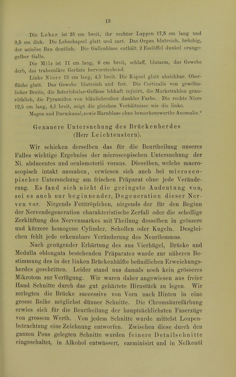 Die lieber ist 25 cm breit, ihr rechter Lappen 17,5 cm lang und 9,5 cm dick. Die Leberkapsel glatt und zart. Das Organ blutreich, brüchig, der acinöse Bau deutlich. Die Gallenblase enthält 2 Esslöffel dunkel orange- gelber Galle. Die Milz ist 11 cm lang, G cm breit, schlaff, blutarm, das Gewebe derb, das trabeculäre Gerüste hervorstechend. Linke Niere 13 cm lang, 4,5 breit. Die Kapsel glatt abziehbar. Ober- fläche glatt. Das Gewebe blutreich und fest. Die Corticalis von gewöhn- licher Breite, die Interlobular-Gefässe lebhaft injicirt, die Markstrahlen grau- röthlich, die Pyramidea von bläulichrother dunkler Farbe. Die rechte Niere 12,5 cm lang, 4,5 breit, zeigt die gleichen Verhältnisse wie die linke. Magen und Darmkanal, sowie Harnblase ohne bemerkenswerthe Anomalie. Genauere Untersuchung des Brückenherdes (Herr Leichtenstern). Wir schicken derselben das für die Beurtheilung unseres Falles wichtige Ergebniss der microscopischen Untersuchung der Ni. abducentes und oculomotorii voraus. Dieselben, welche macro- scopisch intakt aussahen, erwiesen sich auch bei microsco- pischer Untersuchung am frischen Präparat ohne jede Verände- rung. Es fand sich nicht die geringste Andeutung von, sei es auch nur beginnender, Degeneration dieser Ner- ven vor. Nirgends Fetttröpfchen, nirgends der für den Beginn der Nervendegeneration charakteristische Zerfall oder die schollige Zerklüftung des Nervenraarkes mit Theilung desselben in grössere und kürzere homogene Cylinder, Schollen oder Kugeln. Desglei- chen fehlt jede erkennbare Veränderung des Neurilemmas. Nach genügender Erhärtung des aus Vierhügel, Brücke und Medulla oblongata bestehenden Präparates wurde zur näheren Be- stimmung des in der linken Brückenhälfte befindlichen Erweichungs- herdes geschritten. Leider stand uns damals noch kein grösseres Mikrotom zur Verfügung. Wir waren daher angewiesen aus freier Hand Schnitte durch das gut gehärtete Hirnstück zu legen. Wir zerlegten die Brücke successive von Vorn nach Hinten in eine grosse Reihe möglichst dünner Schnitte. Die Chromsäurefärbung erwies sich für die Beurthcilung der hauptsäclilichsten Faserzüge von grossem Werth. Von jedem Schnitte wurde mittelst Loupen- bctrachtung eine Zeichnung entworfen. Zwischen diese durch den ganzen Pons gelegten Schnitte wurden feinere Detailschnitte eingeschaltet, in Alkohol entwässert, carminisirt und in Nelkenöl