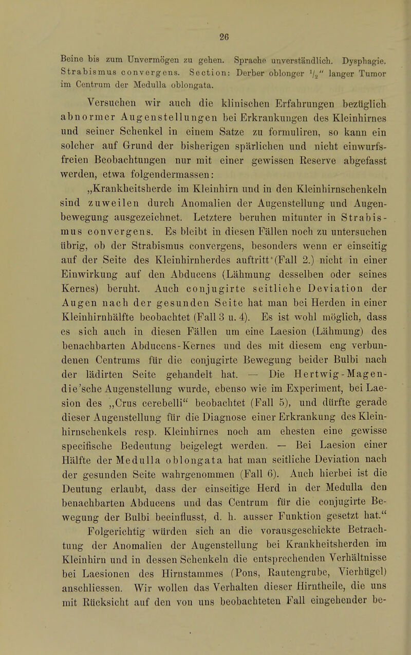 Beine bis zum Unvermögen zu gehen. Sprach? unverständlich. Dysphagie. Strabismus convergens. Section: Derber oblonger V2 langer Tumor im Centrum der MeduUa oblongata. Versuchen wir auch die klinischen Erfahrungen bezüglich abnormer Augenstellungen bei Erkrankungen des Kleinhirnes und seiner Schenkel in einem Satze zu formuliren, so kann ein solcher auf Grund der bisherigen spärlichen und nicht einwurfs- freien Beobachtungen nur mit einer gewissen Reserve abgefasst werden, etwa folgendermassen: „Krankheitsherde im Kleinhirn und in den Kleinhirnschenkeln sind zuweilen durch Anomalien der Augenstellung und Augen- bewegung ausgezeichnet. Letztere beruhen mitunter in Strabis- mus convergens. Es bleibt in diesen Fällen noch zu untersuchen übrig, ob der Strabismus convergens, besonders wenn er einseitig auf der Seite des Kleinhirnherdes auftritt (Fall 2.) nicht in einer Einwirkung auf den Abducens (Lähmung desselben oder seines Kernes) beruht. Auch conjugirte seitliche Deviation der Augen nach der gesunden Seite hat man bei Herden in einer Kleinhirnhälfte beobachtet (Fall 3 u. 4). Es ist wohl möglich, dass es sich auch in diesen Fällen um eine Laesion (Lähmung) des benachbarten Abducens-Kernes und des mit diesem eng verbun- denen Centrums für die conjugirte Bewegung beider Bulbi nach der lädirten Seite gehandelt hat. — Die Hertwig -Magen- die'sche Augenstellung wurde, ebenso wie im Experiment, bei Lae- sion des „Crus cerebelli beobachtet (Fall 5), und dürfte gerade dieser Augenstellung für die Diagnose einer Erkrankung des Klein- hirnschenkels resp. Kleinhirnes noch am ehesten eine gewisse specifische Bedeutung beigelegt werden. — Bei Laesion einer Hälfte derMedulla oblongata hat man seitliche Deviation nach der gesunden Seite wahrgenommen (Fall 6). Auch hierbei ist die Deutung erlaubt, dass der einseitige Herd in der Medulla den benachbarten Abducens und das Centrum für die conjugirte Be- wegung der Bulbi beeinflusst, d. h. ausser Funktion gesetzt hat. Folgerichtig würden sich an die vorausgeschickte Betrach- tung der Anomalien der Augenstellung bei Krankheitsherden im Kleinhirn und in dessen Schenkeln die entsprechenden Verhältnisse bei Laesionen des Hirnstammes (Pons, Rautengrube, Vierhügcl) anschliessen. Wir wollen das Verhalten dieser Hirutheile, die uns mit Rücksicht auf den von uns beobachteten Fall eingehender be-