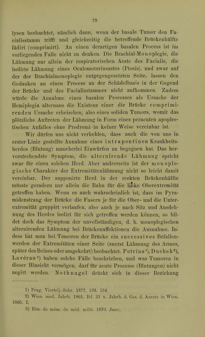 lysen beobachtet, iiünilich dann, wenn der basale Tumor den Fa- cialisstamm trittst und. gleichzeitig die betreffende BrUckenbälfte lädirt (comprimirt). An einen derartigen basalen Process ist im vorliegenden Falle nicbt zu denken. Die Bracbial-Monoplegie, die Lähmung nur allein der respiratorischen Aeste des Facialis, die isolirte Lähmung eines Oculomotoriusastes (Ptosis), und zwar auf der der Brachialmonoplegie entgegengesetzten Seite, lassen den Gedanken an einen Process an der Schädelbasis in der Gegend der Brücke und des Facialisstammes nicht aufkommen. Zudem ■vNürde die Annahme eines basalen Processes als Ursache der Hemiplegia alternans die Existenz einer die Brücke comprimi- renden Ursache erheischen, also eines soliden Tumors, womit das plötzliche Auftreten der Lähmung in Form eines peracuten apoplec- tischen Anfalles ohne Prodromi in keiner Weise vereinbar ist. Wir dürfen uns nicht verhehlen, dass auch die von uns in erster Linie gestellte Annahme eines intrapontinen Krankheits- herdes (Blutung) mancherlei Einwürfen zu begegnen hat. Das her- vorstechendste Symptom, die alternirende Lähmung spricht zwar für einen solchen Herd. Aber andrerseits ist der monople- gische Charakter der Extremitätenlähmung nicht so leicht damit vereinbar. Der supponirte Herd in der rechten Brückenhälfte müsste geradezu nur allein die Bahn für die linke Oberextremität getroffen haben. Wenn es auch wahrscheinlich ist, dass im Pyra- midenstrang der Brücke die Fasern je für die Ober- und die Unter- extremität gruppirt verlaufen, also auch je nach Sitz und Ausdeh- nung des Herdes isolirt für sich getroffen werden können, so bil- det doch das Symptom der unvollständigen, d. h. monoplegischen alternirenden Lähmung bei Brückenaffektionen die Ausnahme. In- dess hat man bei Tumoren der Brücke ein successives Befallen- werden der Extremitäten einer Seite (zuerst Lähmung des Armes, später des Beines oder umgekehrt) beobachtet. Petrina'), Duchek^), Lav^ran^) haben solche Fälle beschrieben, und was Tumoren in dieser Hinsicht vermögen, darf für acute Processe (Blutungen) nicht negirt werden. Nothnagel drückt sich in dieser Beziehung 1) Prag. Viertelj.-Schr. 1877. 133. 134. 2) Wien. med. Jahrb. 1865. Bd. 21 ii. Jahrb. d. Ges. d. Aerzte in Wien. 1865. I. 3) Ree. de mem. de med. milit. 1870. Janv.