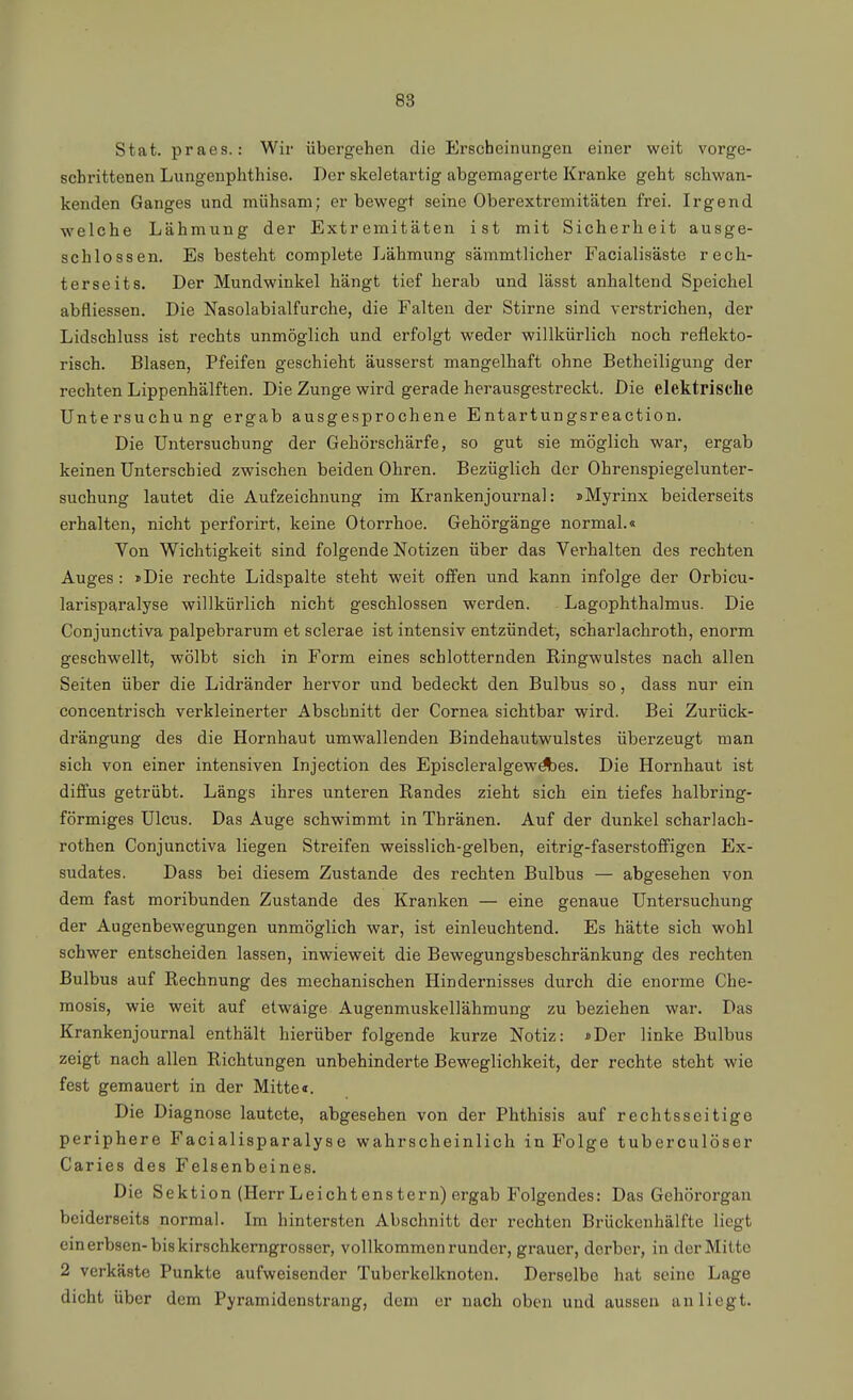 Stat. praes.: Wir übergehen die Erscheinungen einer weit vorge- schrittenen Lungenphthise. Der skeletartig abgemagerte Kranke geht schwan- kenden Ganges und mühsam; er bewegt seine Oberextremitäten frei. Irgend welche Lähmung der Extremitäten ist mit Sicherheit ausge- schlossen. Es besteht complete Lähmung sämmtlicher Facialisäste rech- ter seit s. Der Mundwinkel hängt tief herab und lässt anhaltend Speichel abfliessen. Die Nasolabialfurche, die Falten der Stirne sind verstrichen, der Lidschluss ist rechts unmöglich und erfolgt weder willkürlich noch reflekto- risch. Blasen, Pfeifen geschieht äusserst mangelhaft ohne Betheiligung der rechten Lippenhälften. Die Zunge wird gerade herausgestreckt. Die elektrische Untersuchung ergab ausgesprochene Entartungsreaction. Die Untersuchung der Gehörschärfe, so gut sie möglich war, ergab keinen Unterschied zwischen beiden Ohren. Bezüglich der Ohrenspiegelunter- suchung lautet die Aufzeichnung im Krankenjournal: iMyrinx beiderseits erhalten, nicht perforirt, keine Otorrhoe. Gehörgänge normal.« Von Wichtigkeit sind folgende Notizen über das Verhalten des rechten Auges : »Die rechte Lidspalte steht weit offen und kann infolge der Orbicu- larisparalyse willkürlich nicht geschlossen werden. Lagophthalmus. Die Conjunctiva palpebrarum et sclerae ist intensiv entzündet, scharlachroth, enorm geschwellt, wölbt sich in Form eines schlotternden Ringwulstes nach allen Seiten über die Lidränder hervor und bedeckt den Bulbus so, dass nur ein concentrisch verkleinerter Abscbnitt der Cornea sichtbar wird. Bei Zurück- drängung des die Hornhaut umwallenden Bindehautwulstes überzeugt man sich von einer intensiven Injection des Episcleralgew^es. Die Hornhaut ist diffus getrübt. Längs ihres unteren Randes zieht sich ein tiefes halbring- förmiges Ulcus. Das Auge schwimmt in Thränen. Auf der dunkel scharlach- rothen Conjunctiva liegen Streifen weisslich-gelben, eitrig-faserstoffigen Ex- sudates. Dass bei diesem Zustande des rechten Bulbus — abgesehen von dem fast moribunden Zustande des Kranken — eine genaue Untersuchung der Augenbewegungen unmöglich war, ist einleuchtend. Es hätte sich wohl schwer entscheiden lassen, inwieweit die Bewegungsbeschränkung des rechten Bulbus auf Rechnung des mechanischen Hindernisses durch die enorme Che- mosis, wie weit auf etwaige Augenmuskellähmung zu beziehen war. Das Krankenjournal enthält hierüber folgende kurze Notiz: »Der linke Bulbus zeigt nach allen Richtungen unbehinderte Beweglichkeit, der rechte steht wie fest gemauert in der Mitte«. Die Diagnose lautete, abgesehen von der Phthisis auf rechtsseitige periphere Facialisparalyse wahrscheinlich in Folge tuberculöser Caries des Felsenbeines. Die Sektion (Herr Leichtenstern) ergab Folgendes: Das Gehöi'organ beiderseits normal. Im hintersten Abschnitt der rechten Brückenhälfte liegt einerbsen-biskirschkerngrosser, vollkommen runder, grauer, derber, in der Milte 2 verkäste Punkte aufweisender Tuberkelknoten. Derselbe hat seine Lage dicht über dem Pyramidenstrang, dem er nach oben und aussen anliegt.