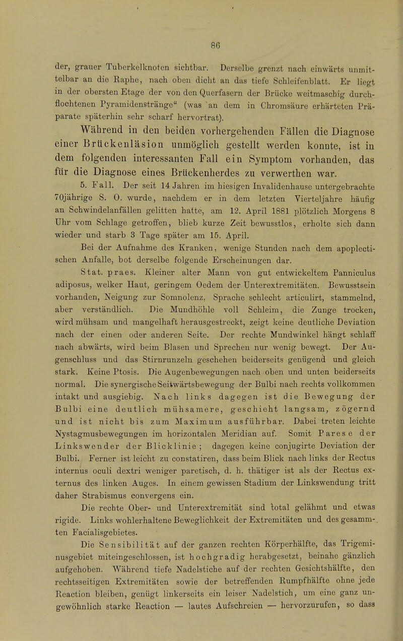 der, grauer Tuberkel knoten sichtbar. Derselbe grenzt nach einwärts unmit- telbar an die Raphe, nach oben dicht an das tiefe Schleifenblatt. Er liegt in der obersten Etage der von den Querfasern der Brücke weitmaschig durch- flochtenen Pyramidenstränge (was an dem in Chromsäure erhärteten Prä- parate späterhin sehr scharf hervortrat). Während in den beiden vorhergehenden Fällen die Diagnose einer Brückenläsion unmöglich gestellt werden konnte, ist in dem folgenden interessanten Fall ein Symptom vorhanden, das für die Diagnose eines Brückenherdes zu verwerthen war. 5. Fall. Der seit 14 Jahren im hiesigen Invalidenhause untergebrachte 70jährige S. 0. wurde, nachdem er in dem letzten Vierteljahre häufig an Schwindelanfällen gelitten hatte, am 12. April 1881 plötzlich Morgens 8 Uhr vom Schlage getroffen, blieb kurze Zeit bewusstlos, erholte sich dann wieder und starb 3 Tage später am 15. April. Bei der Aufnahme des Kranken, wenige Stunden nach dem apoplecti- schen Anfalle, bot derselbe folgende Erscheinungen dar. Stat. praes. Kleiner alter Mann von gut entwickeltem Panniculus adiposus, welker Haut, geringem Oedem der Dnterextremitäten. Bewusstsein vorhanden, Neigung zur Somnolenz, Sprache schlecht articulirt, stammelnd, aber verständlich. Die Mundhöhle voll Schleim, die Zunge trocken, wird mühsam und mangelhaft herausgestreckt, zeigt keine deutliche Deviation nach der einen oder anderen Seite. Der rechte Mundwinkel hängt schlaft nach abwärts, wird beim Blasen und Sprechen nur wenig bewegt. Der Au- genschluss und das Stirnrunzeln geschehen beiderseits genügend und gleich stark. Keine Ptosis. Die Augenbewegungen nach oben und unten beiderseits normal. Die synergische Seitwärtsbewegung der Bulbi nach rechts vollkommen intakt und ausgiebig. Nach links dagegen ist die Bewegung der Bulbi eine deutlich mühsamere, geschieht langsam, zögernd und ist nicht bis zum Maximum ausführbar. Dabei treten leichte Nystagmusbewegungen im horizontalen Meridian auf. Somit Parese der Linkswender der BHcklinie ; dagegen keine conjugirte Deviation der Bulbi. Ferner ist leicht zu constatiren, dass beim Blick nach links der Rectus internus oculi dextri weniger paretisch, d. h. thätiger ist als der Rectus ex- ternus des linken Auges. In einem gewissen Stadium der Linkswendung tritt daher Strabismus convergens ein. Die rechte Ober- und Unterextremität sind total gelähmt und etwas rigide. Links wohlerhaltene Beweglichkeit der Extremitäten und desgesamm-. ten Facialisgebietes. Die Sensibilität auf der ganzen rechten Körperhälfte, das Trigemi- nusgebiet miteingeschlossen, ist hochgradig herabgesetzt, beinahe gänzlich aufgehoben. Während tiefe Nadelstiche auf der rechten Gesichtshälfte, den rechtsseitigen Extremitäten sowie der betreffenden Rumpfhälfte ohne jede Reaction bleiben, genügt linkerseits ein leiser Nadelstich, um eine ganz un- gewöhnlich starke Reaction — lautes Aufschreien — hervorzurufen, so dass